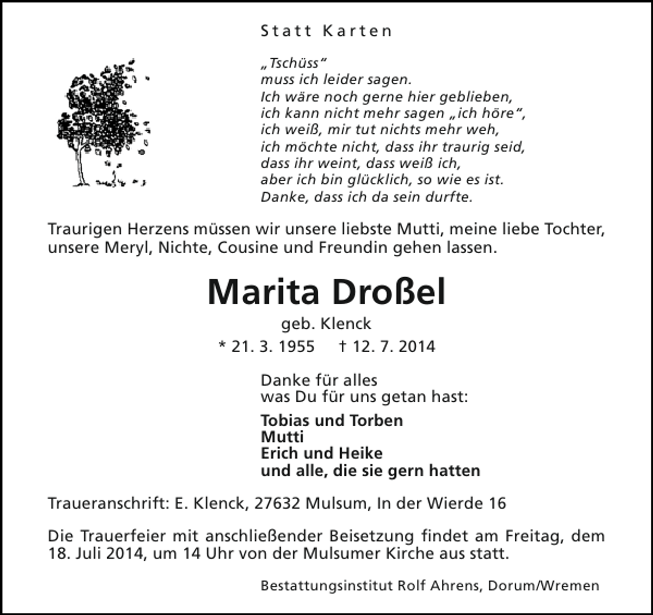 <p>Statt Karten<br />„Tschüss“<br />muss ich leider sagen.<br />Ich wäre noch gerne hier geblieben,<br />ich kann nicht mehr sagen „ich höre“,<br />ich weiß, mir tut nichts mehr weh,<br />ich möchte nicht, dass ihr traurig seid,<br />dass ihr weint, dass weiß ich,<br />aber ich bin glücklich, so wie es ist.<br />Danke, dass ich da sein durfte.</p><p>Traurigen Herzens müssen wir unsere liebste Mutti, meine liebe Tochter,<br />unsere Meryl, Nichte, Cousine und Freundin gehen lassen.</p><p>Marita Droßel<br />geb. Klenck<br />* 21. 3. 1955 † 12. 7. 2014</p><p>Danke für alles<br />was Du für uns getan hast:<br />Tobias und Torben<br />Mutti<br />Erich und Heike<br />und alle, die sie gern hatten<br />Traueranschrift: E. Klenck, 27632 Mulsum, In der Wierde 16<br />Die Trauerfeier mit anschließender Beisetzung findet am Freitag, dem<br />18. Juli 2014, um 14 Uhr von der Mulsumer Kirche aus statt.<br />Bestattungsinstitut Rolf Ahrens, Dorum/Wremen</p>