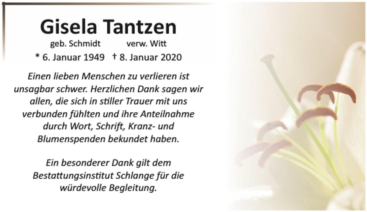 <p>Gisela Tantzen<br />geb. Schmidt</p><p>verw. Wi�</p><p>* 6. Januar 1949 † 8. Januar 2020<br />Einen lieben Menschen zu verlieren ist<br />unsagbar schwer. Herzlichen Dank sagen wir<br />allen, die sich in s�ller Trauer mit uns<br />verbunden fühlten und ihre Anteilnahme<br />durch Wort, Schri�, Kranz­ und<br />Blumenspenden bekundet haben.<br />Ein besonderer Dank gilt dem<br />Besta�ungsins�tut Schlange für die<br />würdevolle Begleitung.</p>
