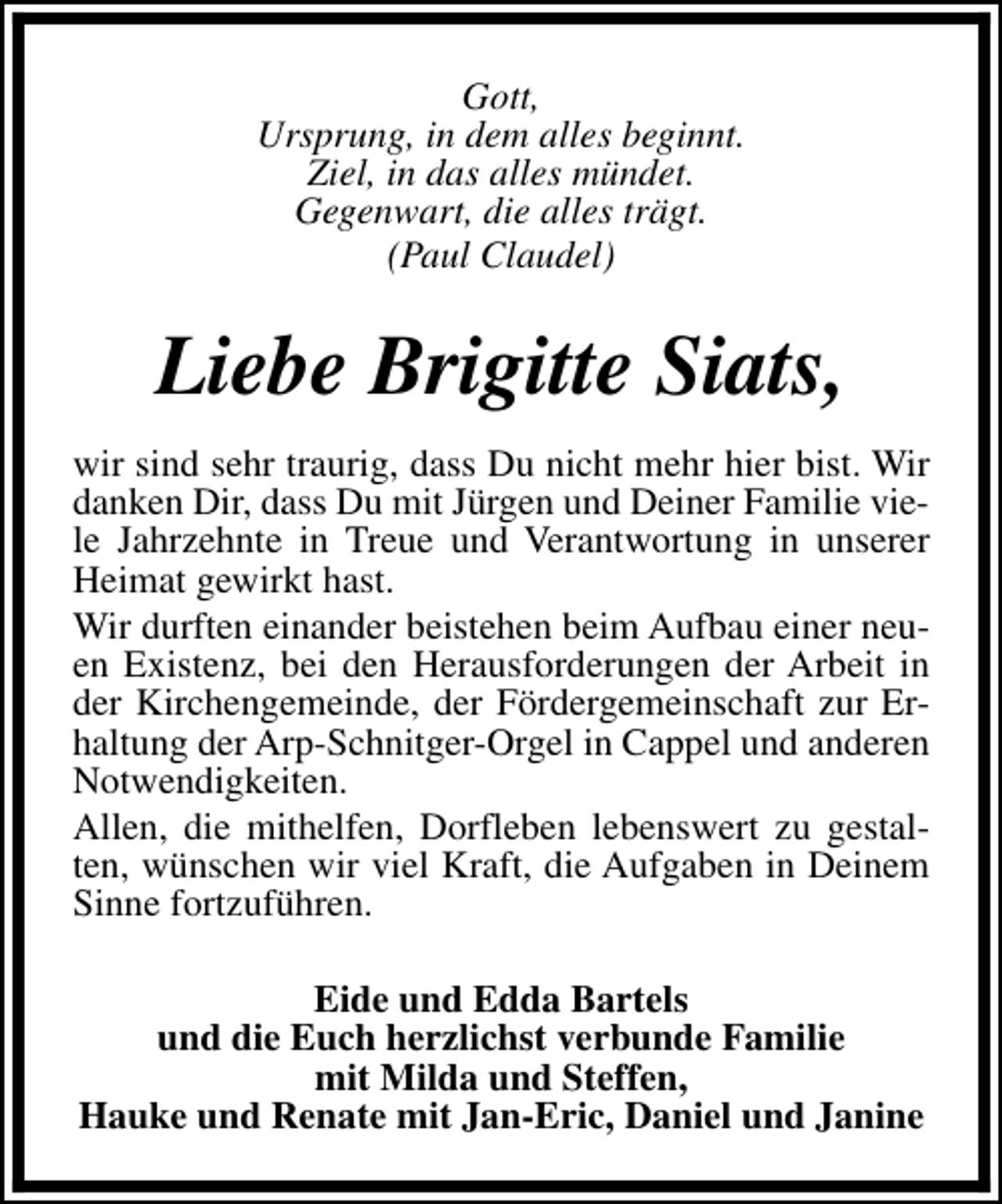 <p>Gott,<br />Ursprung, in dem alles beginnt.<br />Ziel, in das alles mündet.<br />Gegenwart, die alles trägt.<br />(Paul Claudel)</p><p>Liebe Brigitte Siats,<br />wir sind sehr traurig, dass Du nicht mehr hier bist. Wir<br />danken Dir, dass Du mit Jürgen und Deiner Familie viele Jahrzehnte in Treue und Verantwortung in unserer<br />Heimat gewirkt hast.<br />Wir durften einander beistehen beim Aufbau einer neuen Existenz, bei den Herausforderungen der Arbeit in<br />der Kirchengemeinde, der Fördergemeinschaft zur Erhaltung der Arp-Schnitger-Orgel in Cappel und anderen<br />Notwendigkeiten.<br />Allen, die mithelfen, Dorfleben lebenswert zu gestalten, wünschen wir viel Kraft, die Aufgaben in Deinem<br />Sinne fortzuführen.<br />Eide und Edda Bartels<br />und die Euch herzlichst verbunde Familie<br />mit Milda und Steffen,<br />Hauke und Renate mit Jan-Eric, Daniel und Janine</p>