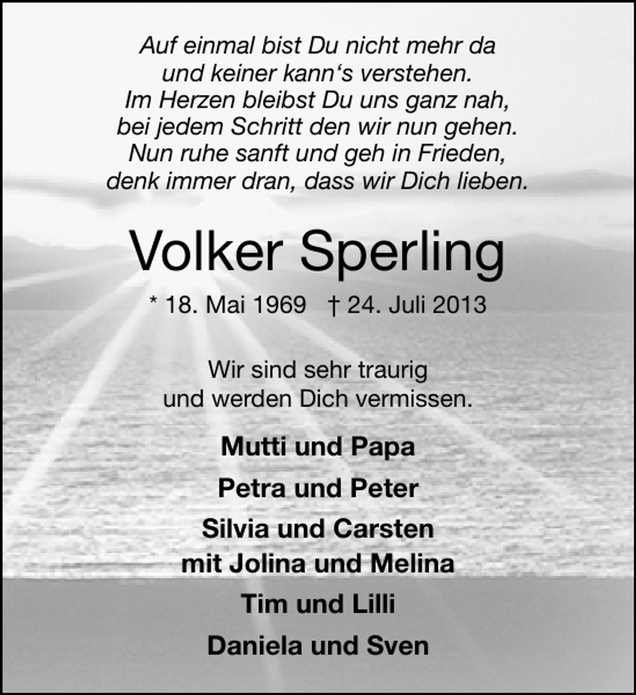 <p>Auf einmal bist Du nicht mehr da<br />und keiner kann‘s verstehen.<br />Im Herzen bleibst Du uns ganz nah,<br />bei jedem Schritt den wir nun gehen.<br />Nun ruhe sanft und geh in Frieden,<br />denk immer dran, dass wir Dich lieben.</p><p>Volker Sperling<br />* 18. Mai 1969 † 24. Juli 2013<br />Wir sind sehr traurig<br />und werden Dich vermissen.</p><p>Mutti und Papa<br />Petra und Peter<br />Silvia und Carsten<br />mit Jolina und Melina<br />Tim und Lilli<br />Daniela und Sven</p>