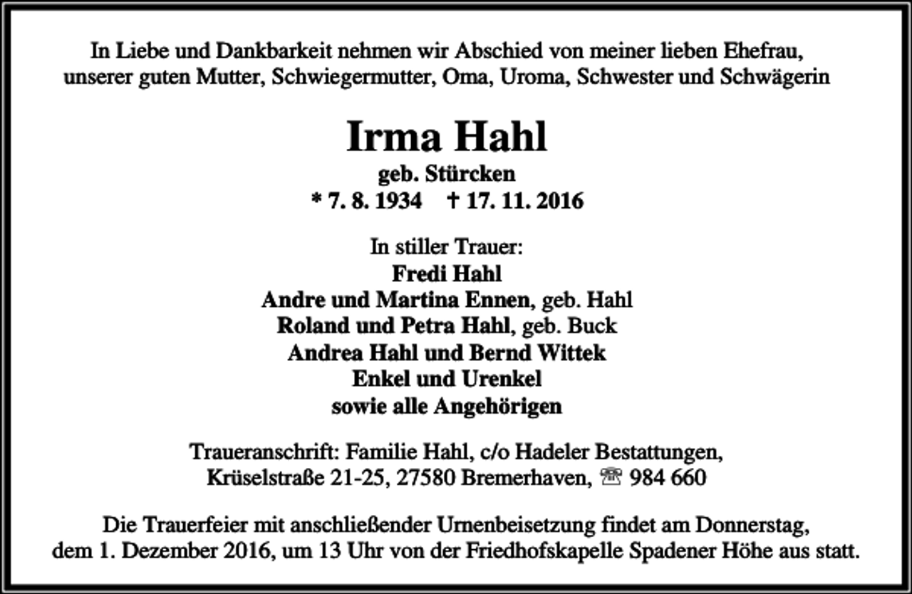 <p>In Liebe und Dankbarkeit nehmen wir Abschied von meiner lieben Ehefrau,<br />unserer guten Mutter, Schwiegermutter, Oma, Uroma, Schwester und Schwägerin</p><p>Irma Hahl</p><p>geb. Stürcken<br />* 7. 8. 1934 B 17. 11. 2016<br />In stiller Trauer:<br />Fredi Hahl<br />Andre und Martina Ennen, geb. Hahl<br />Roland und Petra Hahl, geb. Buck<br />Andrea Hahl und Bernd Wittek<br />Enkel und Urenkel<br />sowie alle Angehörigen<br />Traueranschrift: Familie Hahl, c/o Hadeler Bestattungen,<br />Krüselstraße 21-25, 27580 Bremerhaven, ℡ 984 660<br />Die Trauerfeier mit anschließender Urnenbeisetzung findet am Donnerstag,<br />dem 1. Dezember 2016, um 13 Uhr von der Friedhofskapelle Spadener Höhe aus statt.</p>