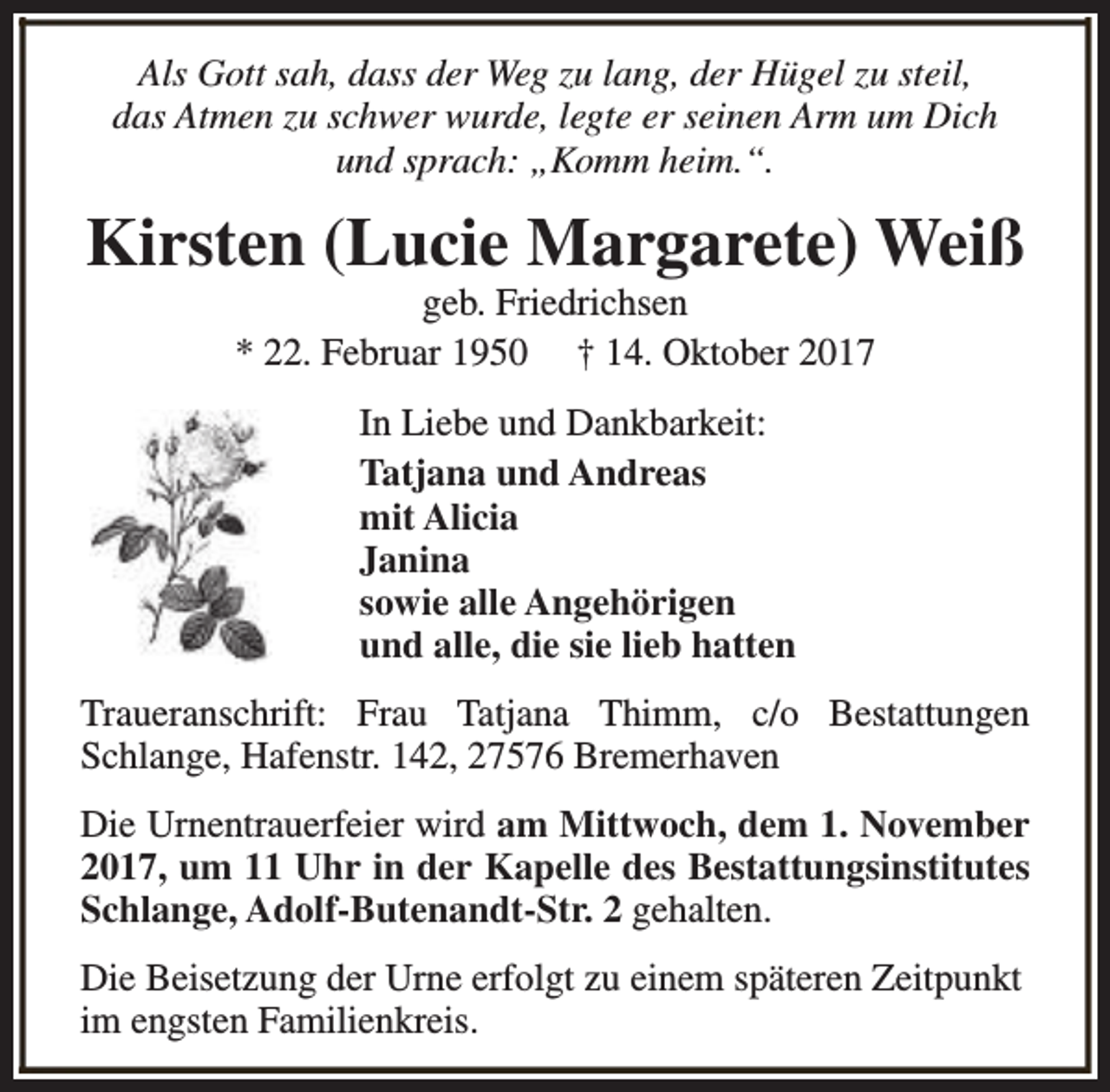 <p>Als Gott sah, dass der Weg zu lang, der Hügel zu steil,<br />das Atmen zu schwer wurde, legte er seinen Arm um Dich<br />und sprach: „Komm heim.“.</p><p>Kirsten (Lucie Margarete) Weiß<br />geb. Friedrichsen<br />* 22. Februar 1950 † 14. Oktober 2017<br />In Liebe und Dankbarkeit:<br />Tatjana und Andreas<br />mit Alicia<br />Janina<br />sowie alle Angehörigen<br />und alle, die sie lieb hatten<br />Traueranschrift: Frau Tatjana Thimm, c/o Bestattungen<br />Schlange, Hafenstr. 142, 27576 Bremerhaven<br />Die Urnentrauerfeier wird am Mittwoch, dem 1. November<br />2017, um 11 Uhr in der Kapelle des Bestattungsinstitutes<br />Schlange, Adolf-Butenandt-Str. 2 gehalten.<br />Die Beisetzung der Urne erfolgt zu einem späteren Zeitpunkt<br />im engsten Familienkreis.</p>