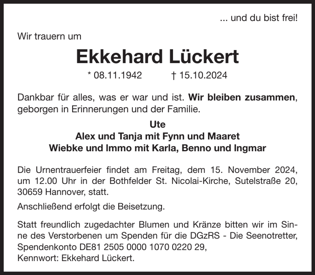 <p>... und du bist frei!<br />Wir trauern um</p><p>Ekkehard Lückert<br />* 08.11.1942</p><p>† 15.10.2024</p><p>Dankbar für alles, was er war und ist. Wir bleiben zusammen,<br />geborgen in Erinnerungen und der Familie.<br />Ute<br />Alex und Tanja mit Fynn und Maaret<br />Wiebke und lmmo mit Karla, Benno und lngmar<br />Die Urnentrauerfeier findet am Freitag, dem 15. November 2024,<br />um 12.00 Uhr in der Bothfelder St. Nicolai-Kirche, Sutelstraße 20,<br />30659 Hannover, statt.<br />Anschließend erfolgt die Beisetzung.<br />Statt freundlich zugedachter Blumen und Kränze bitten wir im Sinne des Verstorbenen um Spenden für die DGzRS - Die Seenotretter,<br />Spendenkonto DE81 2505 0000 107220 29,<br />Kennwort: Ekkehard Lückert.</p>