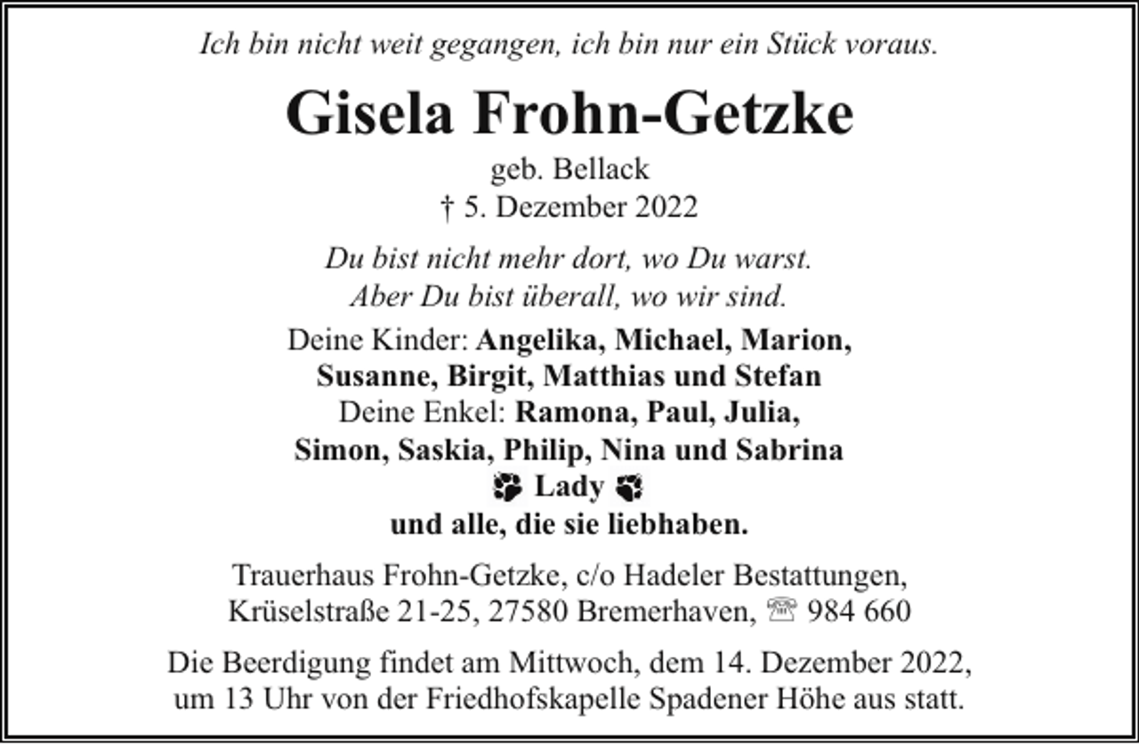 <p>Ich bin nicht weit gegangen, ich bin nur ein Stück voraus.</p><p>Gisela Frohn-Getzke<br />geb. Bellack<br />† 5. Dezember 2022</p><p>Du bist nicht mehr dort, wo Du warst.<br />Aber Du bist überall, wo wir sind.<br />Deine Kinder: Angelika, Michael, Marion,<br />Susanne, Birgit, Matthias und Stefan<br />Deine Enkel: Ramona, Paul, Julia,<br />Simon, Saskia, Philip, Nina und Sabrina<br />Lady<br />und alle, die sie liebhaben.<br />Trauerhaus Frohn-Getzke, c/o Hadeler Bestattungen,<br />Krüselstraße 21-25, 27580 Bremerhaven, ' 984 660<br />Die Beerdigung findet am Mittwoch, dem 14. Dezember 2022,<br />um 13 Uhr von der Friedhofskapelle Spadener Höhe aus statt.</p>