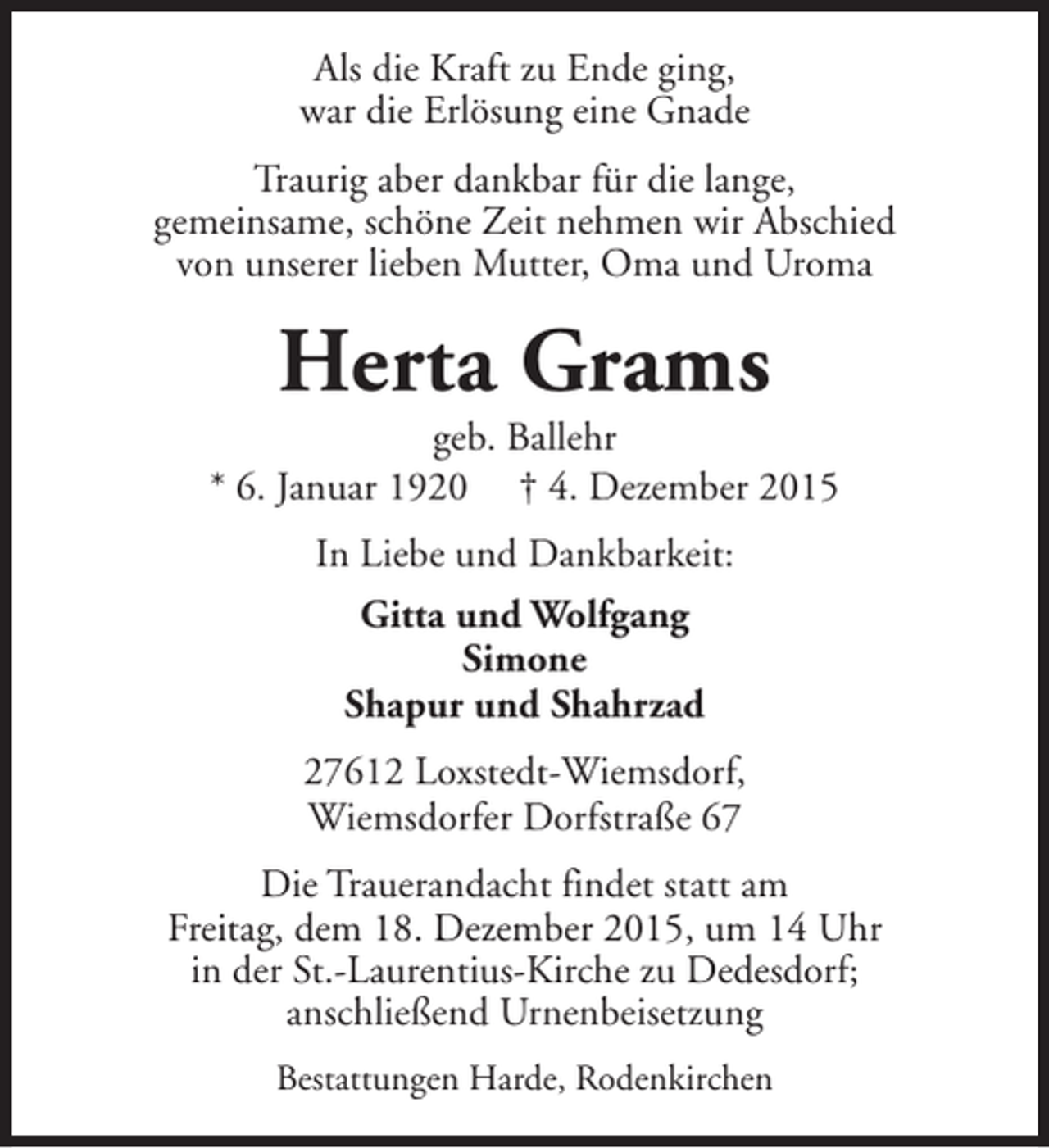 <p>Als die Kraft zu Ende ging,<br />war die Erlösung eine Gnade<br />Traurig aber dankbar für die lange,<br />gemeinsame, schöne Zeit nehmen wir Abschied<br />von unserer lieben Mutter, Oma und Uroma</p>
<p>Herta Grams</p>
<p>geb. Ballehr<br />* 6. Januar 1920 † 4. Dezember 2015<br />In Liebe und Dankbarkeit:<br />Gitta und Wolfgang<br />Simone<br />Shapur und Shahrzad<br />27612 Loxstedt-Wiemsdorf,<br />Wiemsdorfer Dorfstraße 67<br />Die Trauerandacht findet statt am<br />Freitag, dem 18. Dezember 2015, um 14 Uhr<br />in der St.-Laurentius-Kirche zu Dedesdorf;<br />anschließend Urnenbeisetzung<br />Bestattungen Harde, Rodenkirchen</p>