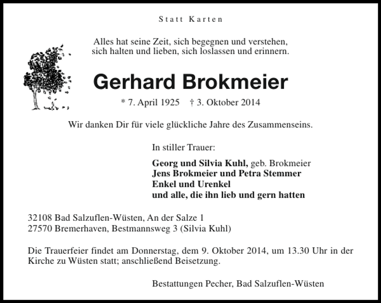 <p>Statt Karten</p><p>Alles hat seine Zeit, sich begegnen und verstehen,<br />sich halten und lieben, sich loslassen und erinnern.</p><p>Gerhard Brokmeier<br />* 7. April 1925</p><p>† 3. Oktober 2014</p><p>Wir danken Dir für viele glückliche Jahre des Zusammenseins.<br />In stiller Trauer:<br />Georg und Silvia Kuhl, geb. Brokmeier<br />Jens Brokmeier und Petra Stemmer<br />Enkel und Urenkel<br />und alle, die ihn lieb und gern hatten<br />32108 Bad Salzuflen-Wüsten, An der Salze 1<br />27570 Bremerhaven, Bestmannsweg 3 (Silvia Kuhl)<br />Die Trauerfeier findet am Donnerstag, dem 9. Oktober 2014, um 13.30 Uhr in der<br />Kirche zu Wüsten statt; anschließend Beisetzung.<br />Bestattungen Pecher, Bad Salzuflen-Wüsten</p>