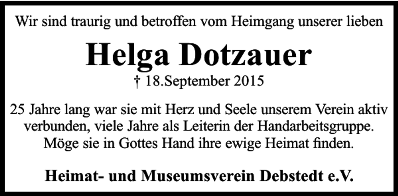 <p>Wir sind traurig und betroffen vom Heimgang unserer lieben</p><p>Helga Dotzauer<br />† 18.September 2015</p><p>25 Jahre lang war sie mit Herz und Seele unserem Verein aktiv<br />verbunden, viele Jahre als Leiterin der Handarbeitsgruppe.<br />Möge sie in Gottes Hand ihre ewige Heimat ﬁnden.</p><p>Heimat- und Museumsverein Debstedt e.V.</p>