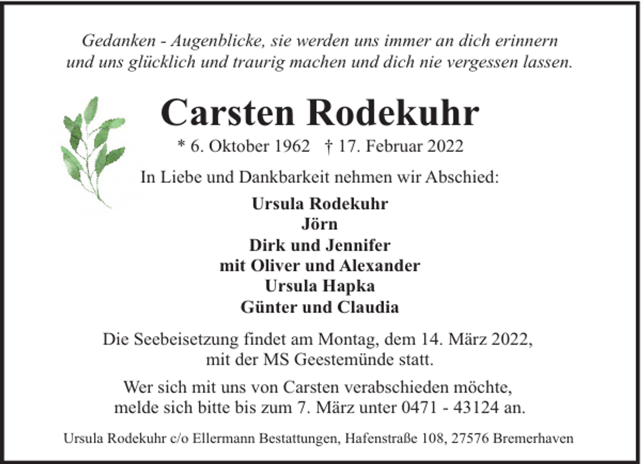 <p>Gedanken - Augenblicke, sie werden uns immer an dich erinnern<br />und uns glücklich und traurig machen und dich nie vergessen lassen.</p><p>Carsten Rodekuhr<br />* 6. Oktober 1962 † 17. Februar 2022</p><p>In Liebe und Dankbarkeit nehmen wir Abschied:<br />Ursula Rodekuhr<br />Jörn<br />Dirk und Jennifer<br />mit Oliver und Alexander<br />Ursula Hapka<br />Günter und Claudia<br />Die Seebeisetzung findet am Montag, dem 14. März 2022,<br />mit der MS Geestemünde statt.<br />Wer sich mit uns von Carsten verabschieden möchte,<br />melde sich bitte bis zum 7. März unter 0471 - 43124 an.<br />Ursula Rodekuhr c/o Ellermann Bestattungen, Hafenstraße 108, 27576 Bremerhaven</p>