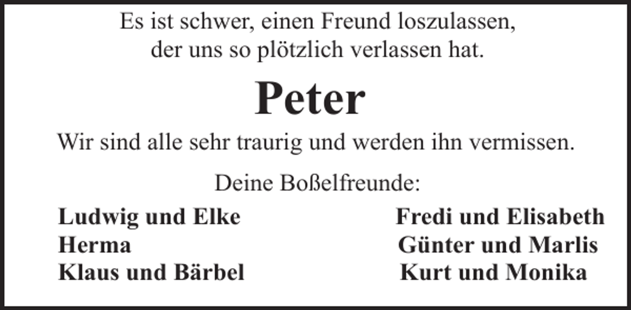 <p>Es ist schwer, einen Freund loszulassen,<br />der uns so plötzlich verlassen hat.</p><p>Peter</p><p>Wir sind alle sehr traurig und werden ihn vermissen.<br />Deine Boßelfreunde:<br />Ludwig und Elke<br />Fredi und Elisabeth<br />Herma<br />Günter und Marlis<br />Klaus und Bärbel<br />Kurt und Monika</p>