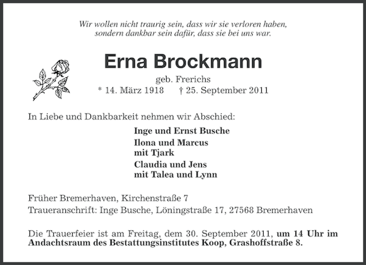 <p>Wir wollen nicht traurig sein, dass wir sie verloren haben,<br />sondern dankbar sein dafür, dass sie bei uns war.</p><p>Erna Brockmann<br />geb. Frerichs<br />* 14. März 1918<br />† 25. September 2011<br />In Liebe und Dankbarkeit nehmen wir Abschied:<br />Inge und Ernst Busche<br />Ilona und Marcus<br />mit Tjark<br />Claudia und Jens<br />mit Talea und Lynn<br />Früher Bremerhaven, Kirchenstraße 7<br />Traueranschrift: Inge Busche, Löningstraße 17, 27568 Bremerhaven<br />Die Trauerfeier ist am Freitag, dem 30. September 2011, um 14 Uhr im<br />Andachtsraum des Bestattungsinstitutes Koop, Grashoffstraße 8.</p>