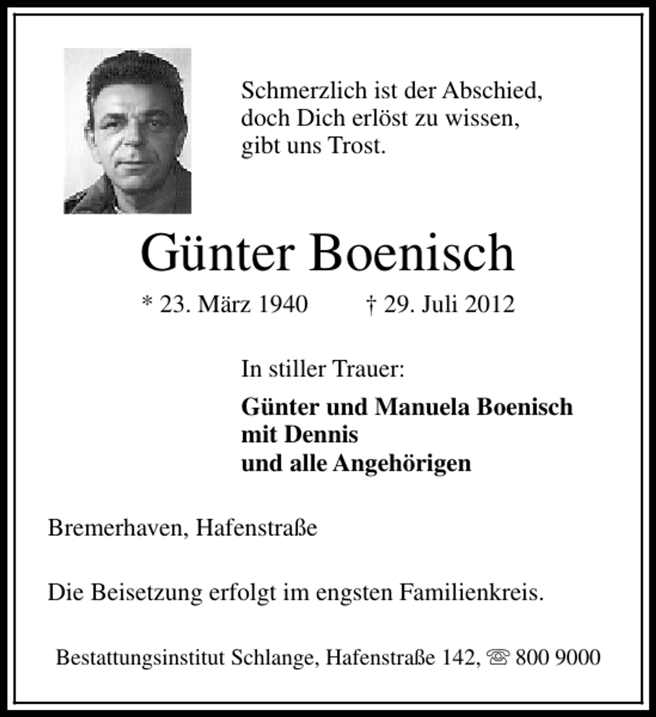 <p>Schmerzlich ist der Abschied,<br />doch Dich erlöst zu wissen,<br />gibt uns Trost.</p><p>Günter Boenisch<br />* 23. März 1940</p><p>† 29. Juli 2012</p><p>In stiller Trauer:<br />Günter und Manuela Boenisch<br />mit Dennis<br />und alle Angehörigen<br />Bremerhaven, Hafenstraße<br />Die Beisetzung erfolgt im engsten Familienkreis.<br />Bestattungsinstitut Schlange, Hafenstraße 142, s 800 9000</p>