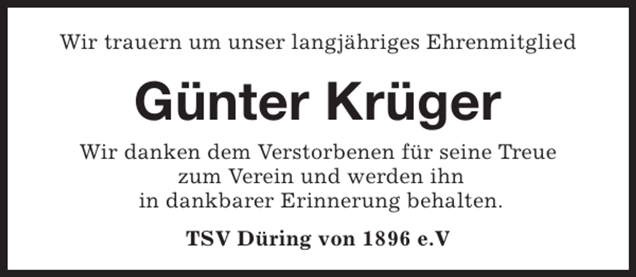 <p>Wir trauern um unser langjähriges Ehrenmitglied</p><p>Günter Krüger</p><p>Wir danken dem Verstorbenen für seine Treue<br />zum Verein und werden ihn<br />in dankbarer Erinnerung behalten.<br />TSV Düring von 1896 e.V</p>