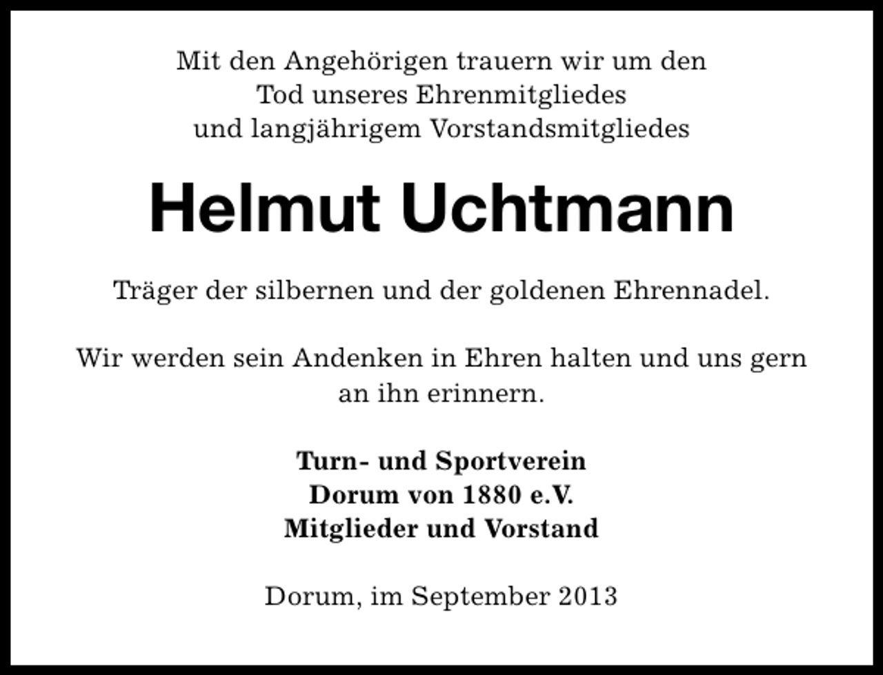 <p>Mit den Angehörigen trauern wir um den<br />Tod unseres Ehrenmitgliedes<br />und langjährigem Vorstandsmitgliedes</p><p>Helmut Uchtmann<br />Träger der silbernen und der goldenen Ehrennadel.<br />Wir werden sein Andenken in Ehren halten und uns gern<br />an ihn erinnern.<br />Turn- und Sportverein<br />Dorum von 1880 e.V.<br />Mitglieder und Vorstand<br />Dorum, im September 2013</p>