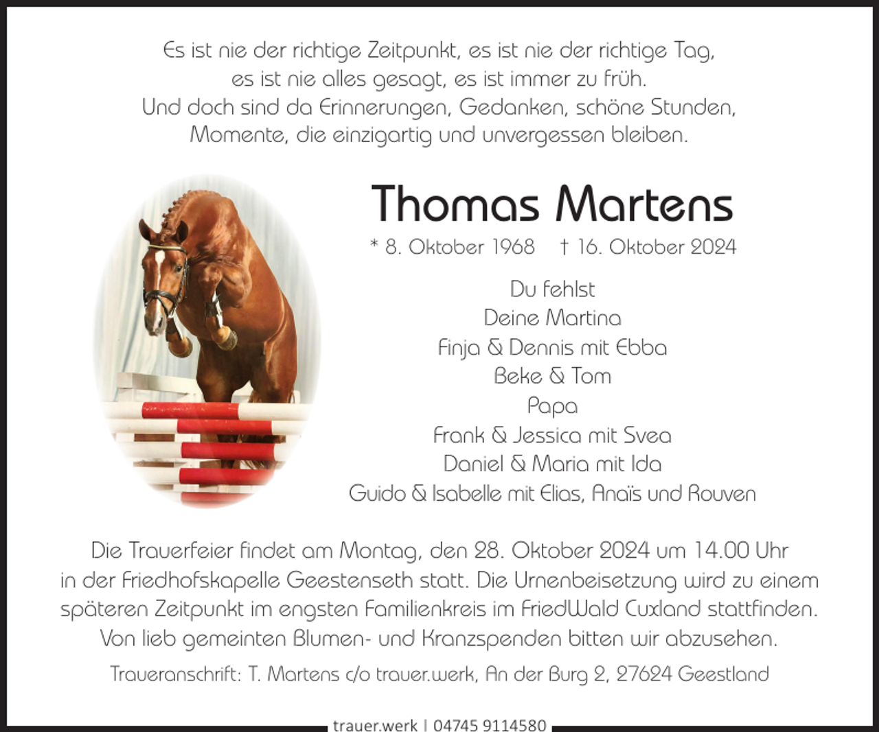 <p>Es ist nie der richtige Zeitpunkt, es ist nie der richtige Tag,<br />es ist nie alles gesagt, es ist immer zu früh.<br />Und doch sind da Erinnerungen, Gedanken, schöne Stunden,<br />Momente, die einzigartig und unvergessen bleiben.</p><p>Thomas Martens</p><p>* 8. Oktober 1968</p><p>† 16. Oktober 2024</p><p>Du fehlst<br />Deine Martina<br />Finja &amp; Dennis mit Ebba<br />Beke &amp; Tom<br />Papa<br />Frank &amp; Jessica mit Svea<br />Daniel &amp; Maria mit Ida<br />Guido &amp; Isabelle mit Elias, Anaïs und Rouven<br />Die Trauerfeier findet am Montag, den 28. Oktober 2024 um 14.00 Uhr<br />in der Friedhofskapelle Geestenseth statt. Die Urnenbeisetzung wird zu einem<br />späteren Zeitpunkt im engsten Familienkreis im FriedWald Cuxland stattfinden.<br />Von lieb gemeinten Blumen- und Kranzspenden bitten wir abzusehen.<br />Traueranschrift: T. Martens c/o trauer.werk, An der Burg 2, 27624 Geestland<br />trauer.werk | 04745 9114580</p>