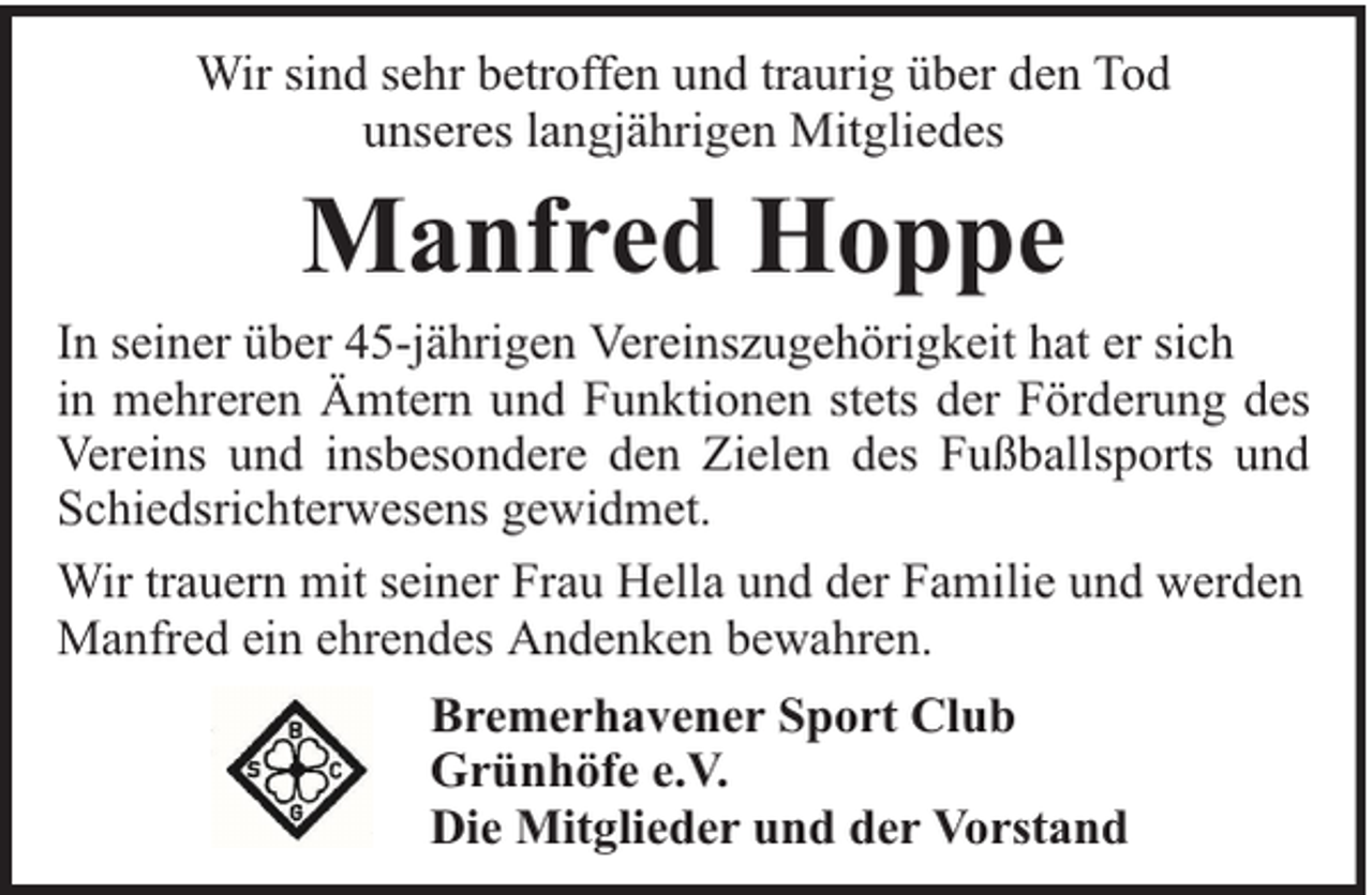<p>Wir sind sehr betroffen und traurig über den Tod<br />unseres langjährigen Mitgliedes</p><p>Manfred Hoppe</p><p>In seiner über 45-jährigen Vereinszugehörigkeit hat er sich<br />in mehreren Ämtern und Funktionen stets der Förderung des<br />Vereins und insbesondere den Zielen des Fußballsports und<br />Schiedsrichterwesens gewidmet.<br />Wir trauern mit seiner Frau Hella und der Familie und werden<br />Manfred ein ehrendes Andenken bewahren.<br />Bremerhavener Sport Club<br />Grünhöfe e.V.<br />Die Mitglieder und der Vorstand</p>