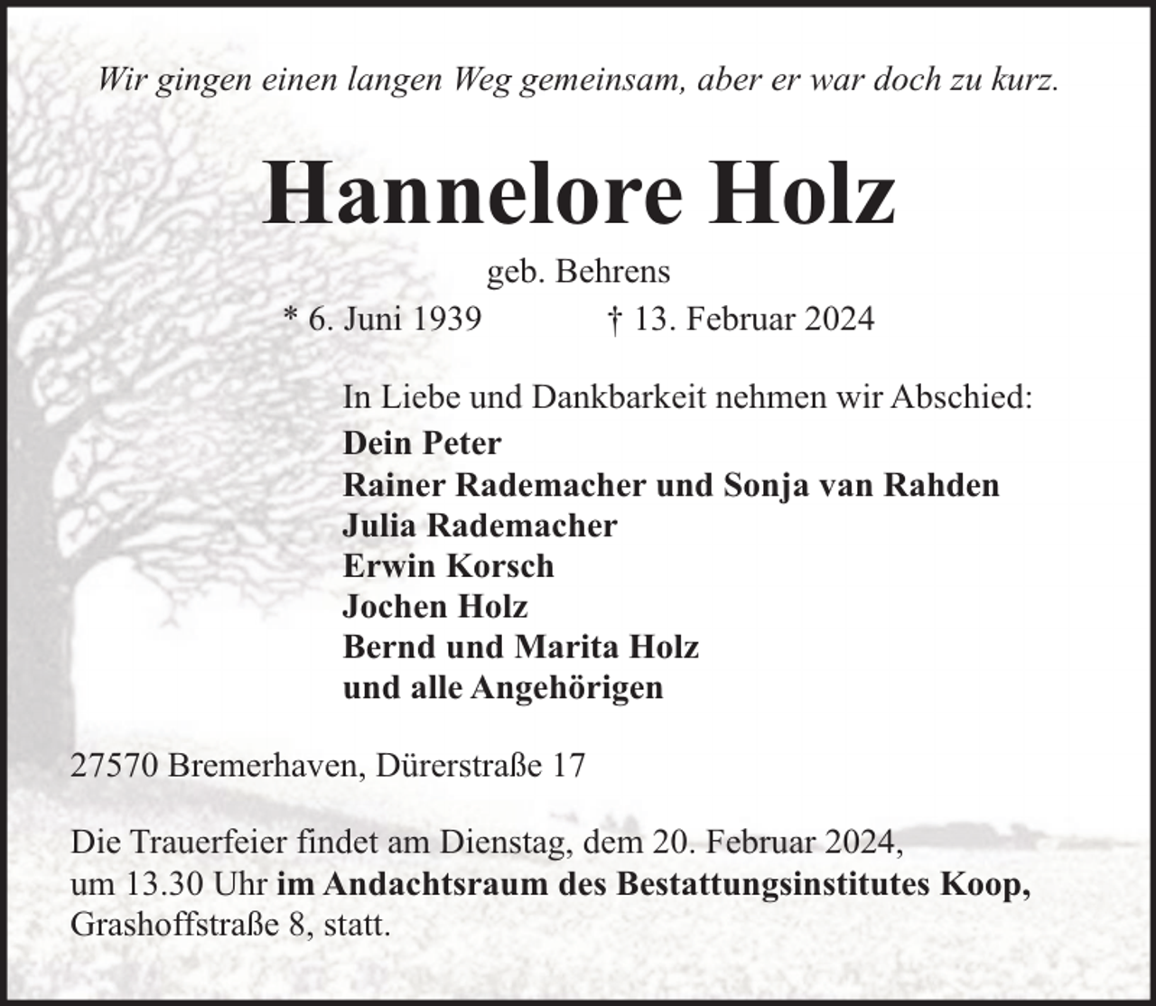 <p>Wir gingen einen langen Weg gemeinsam, aber er war doch zu kurz.</p><p>Hannelore Holz<br />geb. Behrens<br />* 6. Juni 1939<br />† 13. Februar 2024</p><p>In Liebe und Dankbarkeit nehmen wir Abschied:<br />Dein Peter<br />Rainer Rademacher und Sonja van Rahden<br />Julia Rademacher<br />Erwin Korsch<br />Jochen Holz<br />Bernd und Marita Holz<br />und alle Angehörigen<br />27570 Bremerhaven, Dürerstraße 17<br />Die Trauerfeier findet am Dienstag, dem 20. Februar 2024,<br />um 13.30 Uhr im Andachtsraum des Bestattungsinstitutes Koop,<br />Grashoffstraße 8, statt.</p>