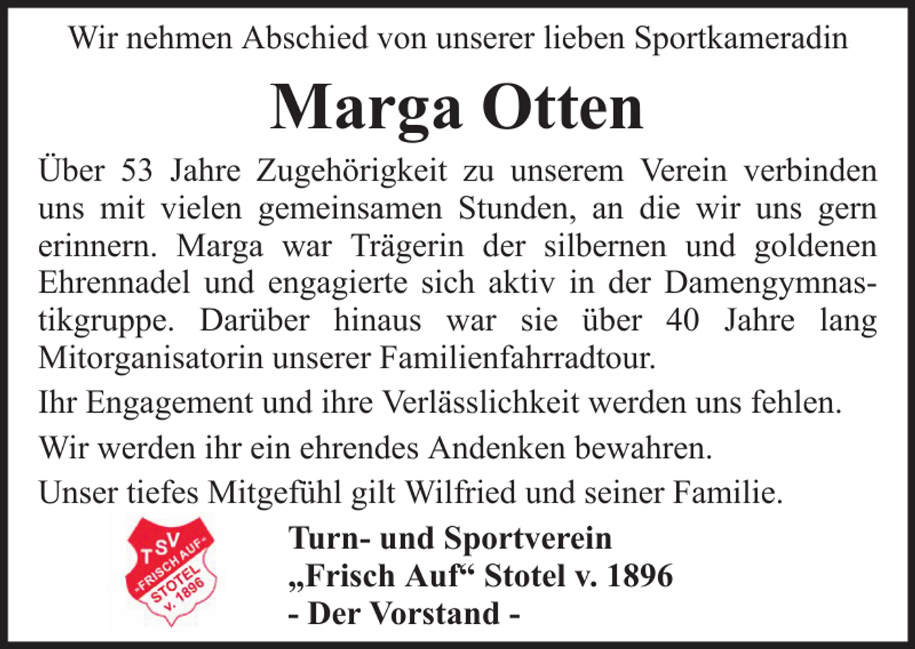 <p>Wir nehmen Abschied von unserer lieben Sportkameradin</p><p>Marga Otten<br />Über 53 Jahre Zugehörigkeit zu unserem Verein verbinden<br />uns mit vielen gemeinsamen Stunden, an die wir uns gern<br />erinnern. Marga war Trägerin der silbernen und goldenen<br />Ehrennadel und engagierte sich aktiv in der Damengymnastikgruppe. Darüber hinaus war sie über 40 Jahre lang<br />Mitorganisatorin unserer Familienfahrradtour.<br />Ihr Engagement und ihre Verlässlichkeit werden uns fehlen.<br />Wir werden ihr ein ehrendes Andenken bewahren.<br />Unser tiefes Mitgefühl gilt Wilfried und seiner Familie.<br />Turn- und Sportverein<br />„Frisch Auf“ Stotel v. 1896<br />- Der Vorstand -</p>