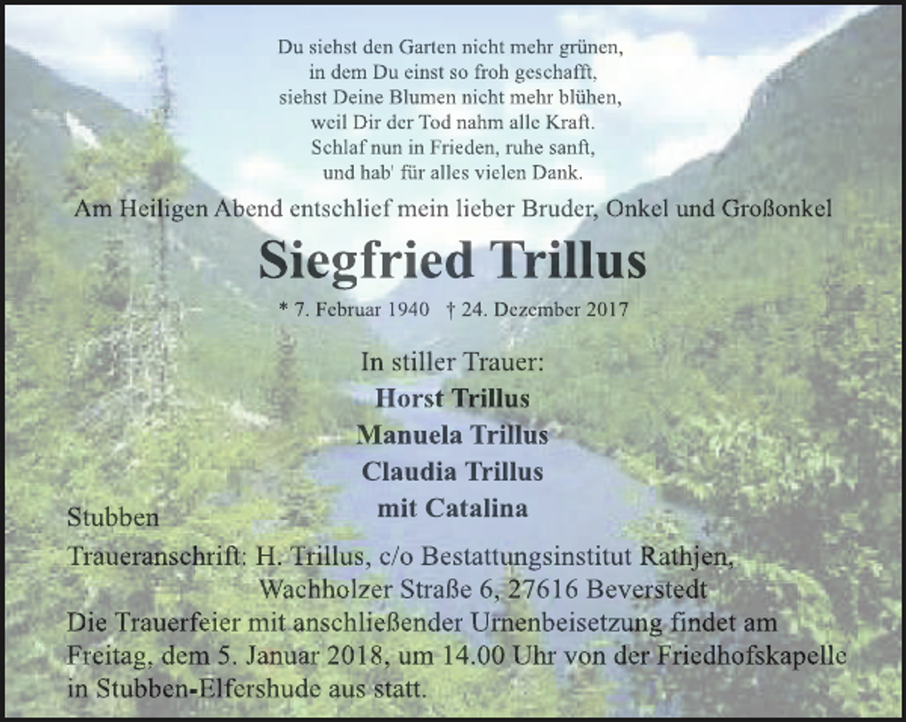 <p>Du siehst den Garten nicht mehr grünen,<br />in dem Du einst so froh geschafft,<br />siehst Deine Blumen nicht mehr blühen,<br />weil Dir der Tod nahm alle Kraft.<br />Schlaf nun in Frieden, ruhe sanft,<br />und hab' für alles vielen Dank.</p><p>Am Heiligen Abend entschlief mein lieber Bruder, Onkel und Großonkel</p><p>Siegfried Trillus<br />* 7. Februar 1940 † 24. Dezember 2017</p><p>In stiller Trauer:<br />Horst Trillus<br />Manuela Trillus<br />Claudia Trillus<br />mit Catalina</p><p>Stubben<br />Traueranschrift: H. Trillus, c/o Bestattungsinstitut Rathjen,<br />Wachholzer Straße 6, 27616 Beverstedt<br />Die Trauerfeier mit anschließender Urnenbeisetzung findet am<br />Freitag, dem 5. Januar 2018, um 14.00 Uhr von der Friedhofskapelle<br />in Stubben-Elfershude aus statt.</p>
