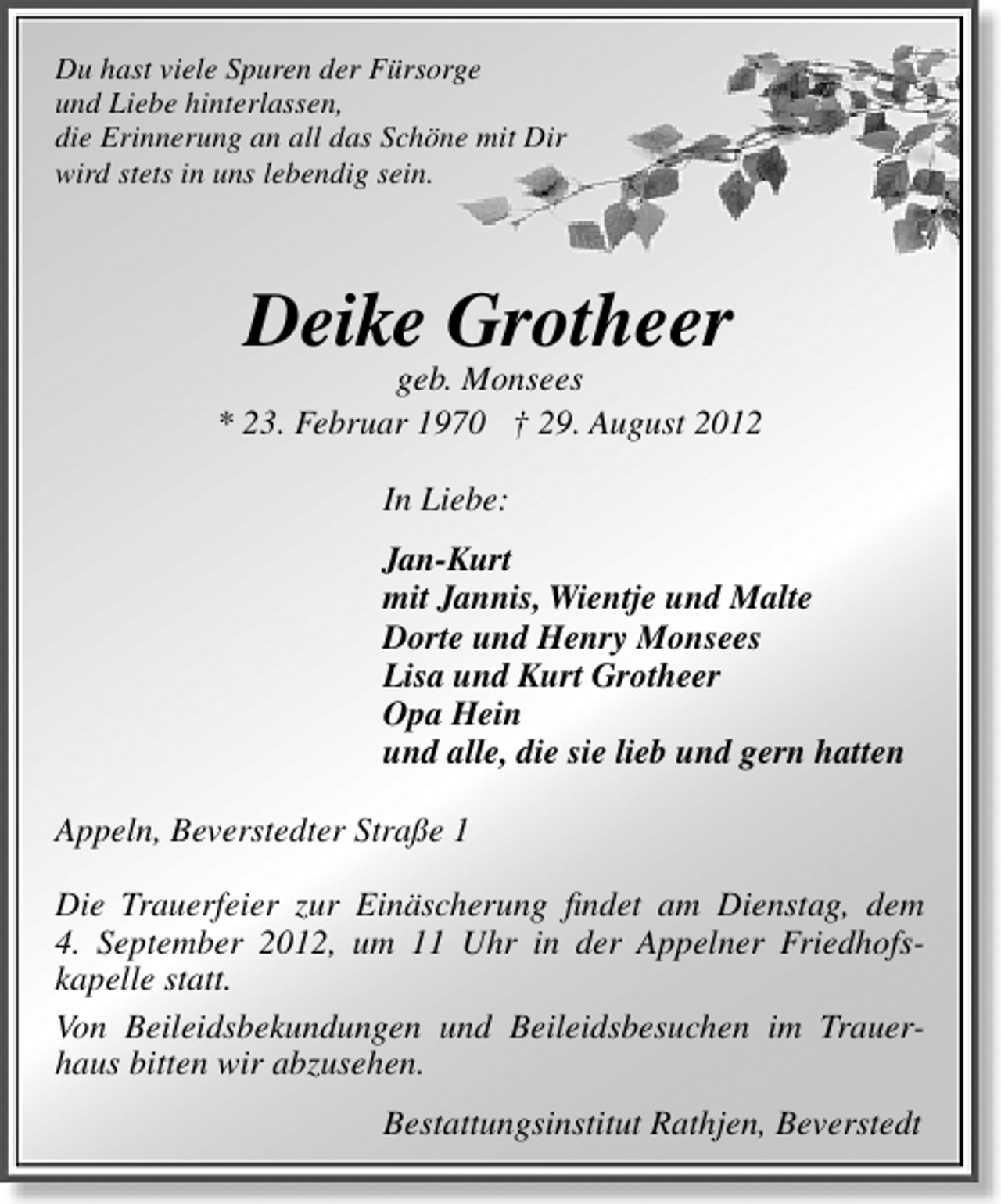 <p>Du hast viele Spuren der Fürsorge<br />und Liebe hinterlassen,<br />die Erinnerung an all das Schöne mit Dir<br />wird stets in uns lebendig sein.</p>
<p>Deike Grotheer</p>
<p>geb. Monsees<br />* 23. Februar 1970 † 29. August 2012<br />In Liebe:<br />Jan-Kurt<br />mit Jannis, Wientje und Malte<br />Dorte und Henry Monsees<br />Lisa und Kurt Grotheer<br />Opa Hein<br />und alle, die sie lieb und gern hatten<br />Appeln, Beverstedter Straße 1<br />Die Trauerfeier zur Einäscherung ﬁndet am Dienstag, dem<br />4. September 2012, um 11 Uhr in der Appelner Friedhofskapelle statt.<br />Von Beileidsbekundungen und Beileidsbesuchen im Trauerhaus bitten wir abzusehen.<br />Bestattungsinstitut Rathjen, Beverstedt</p>