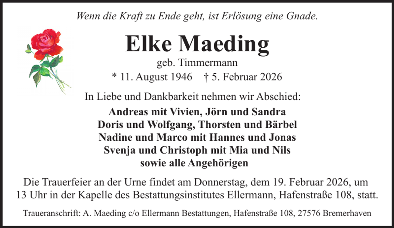 <p>Wenn die Kraft zu Ende geht, ist Erlösung eine Gnade.</p><p>Elke Maeding</p><p>geb. Timmermann<br />* 11. August 1946 † 5. Februar 2026<br />In Liebe und Dankbarkeit nehmen wir Abschied:<br />Andreas mit Vivien, Jörn und Sandra<br />Doris und Wolfgang, Thorsten und Bärbel<br />Nadine und Marco mit Hannes und Jonas<br />Svenja und Christoph mit Mia und Nils<br />sowie alle Angehörigen<br />Die Trauerfeier an der Urne findet am Donnerstag, dem 19. Februar 2026, um<br />13 Uhr in der Kapelle des Bestattungsinstitutes Ellermann, Hafenstraße 108, statt.<br />Traueranschrift: A. Maeding c/o Ellermann Bestattungen, Hafenstraße 108, 27576 Bremerhaven</p>