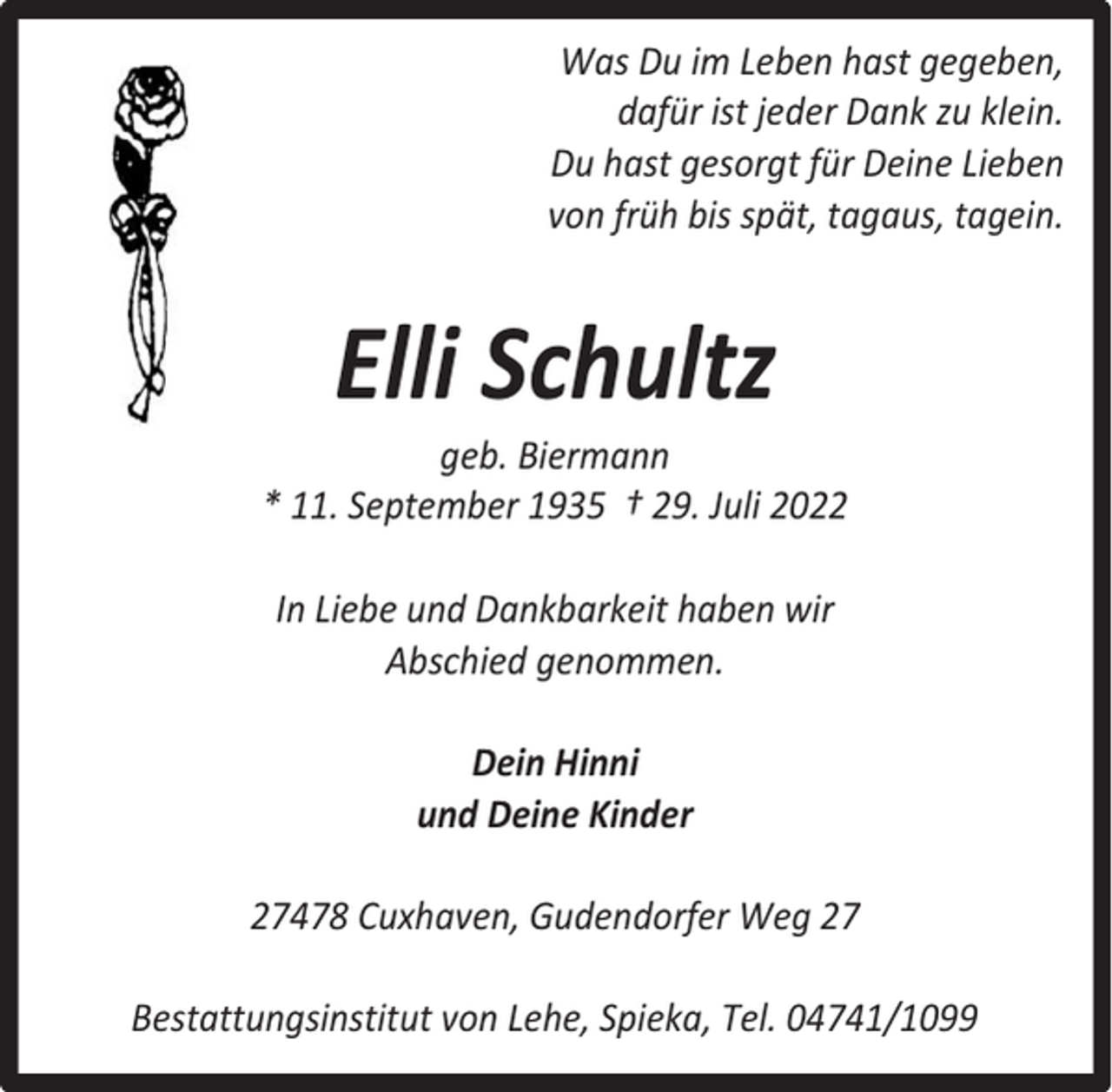 <p>Was Du im Leben hast gegeben,<br />dafür ist jeder Dank zu klein.<br />Du hast gesorgt für Deine Lieben<br />von früh bis spät, tagaus, tagein.</p><p>Elli Schultz</p><p>geb. Biermann<br />* 11. September 1935 † 29. Juli 2022<br />In Liebe und Dankbarkeit haben wir<br />Abschied genommen.<br />Dein Hinni<br />und Deine Kinder<br />27478 Cuxhaven, Gudendorfer Weg 27<br />Bestattungsinstitut von Lehe, Spieka, Tel. 04741/1099</p>