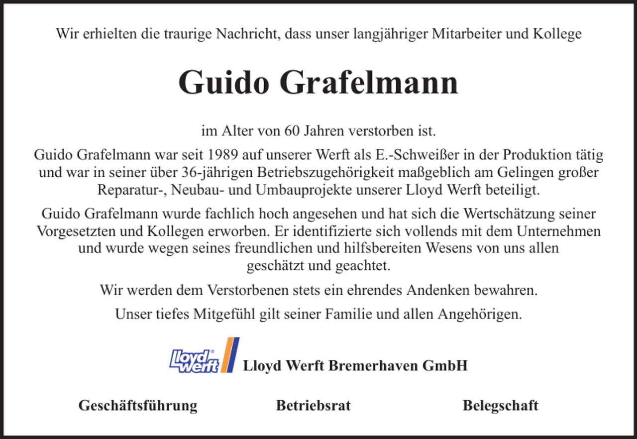 <p>Wir erhielten die traurige Nachricht, dass unser langjähriger Mitarbeiter und Kollege</p><p>Guido Grafelmann<br />im Alter von 60 Jahren verstorben ist.<br />Guido Grafelmann war seit 1989 auf unserer Werft als E.-Schweißer in der Produktion tätig<br />und war in seiner über 36-jährigen Betriebszugehörigkeit maßgeblich am Gelingen großer<br />Reparatur-, Neubau- und Umbauprojekte unserer Lloyd Werft beteiligt.<br />Guido Grafelmann wurde fachlich hoch angesehen und hat sich die Wertschätzung seiner<br />Vorgesetzten und Kollegen erworben. Er identifizierte sich vollends mit dem Unternehmen<br />und wurde wegen seines freundlichen und hilfsbereiten Wesens von uns allen<br />geschätzt und geachtet.<br />Wir werden dem Verstorbenen stets ein ehrendes Andenken bewahren.<br />Unser tiefes Mitgefühl gilt seiner Familie und allen Angehörigen.<br />Lloyd Werft Bremerhaven GmbH<br />Geschäftsführung</p><p>Betriebsrat</p><p>Belegschaft</p>