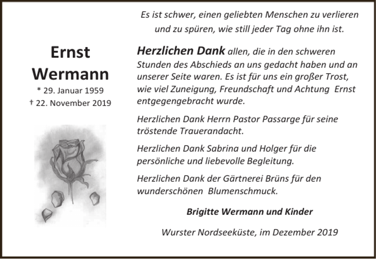 <p>Es ist schwer, einen geliebten Menschen zu verlieren<br />und zu spüren, wie still jeder Tag ohne ihn ist.</p><p>Ernst<br />Wermann</p><p>* 29. Januar 1959<br />† 22. November 2019</p><p>Herzlichen Dank allen, die in den schweren<br />Stunden des Abschieds an uns gedacht haben und an<br />unserer Seite waren. Es ist für uns ein großer Trost,<br />wie viel Zuneigung, Freundschaft und Achtung Ernst<br />entgegengebracht wurde.<br />Herzlichen Dank Herrn Pastor Passarge für seine<br />tröstende Trauerandacht.<br />Herzlichen Dank Sabrina und Holger für die<br />persönliche und liebevolle Begleitung.<br />Herzlichen Dank der Gärtnerei Brüns für den<br />wunderschönen Blumenschmuck.<br />Brigitte Wermann und Kinder<br />Wurster Nordseeküste, im Dezember 2019</p>