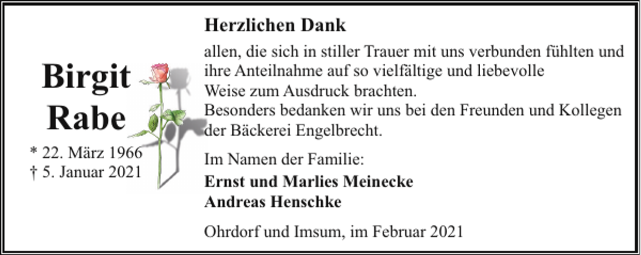 <p>Herzlichen Dank</p><p>Birgit<br />Rabe<br />* 22. März 1966<br />† 5. Januar 2021</p><p>allen, die sich in stiller Trauer mit uns verbunden fühlten und<br />ihre Anteilnahme auf so vielfältige und liebevolle<br />Weise zum Ausdruck brachten.<br />Besonders bedanken wir uns bei den Freunden und Kollegen<br />der Bäckerei Engelbrecht.<br />Im Namen der Familie:<br />Ernst und Marlies Meinecke<br />Andreas Henschke<br />Ohrdorf und Imsum, im Februar 2021</p>