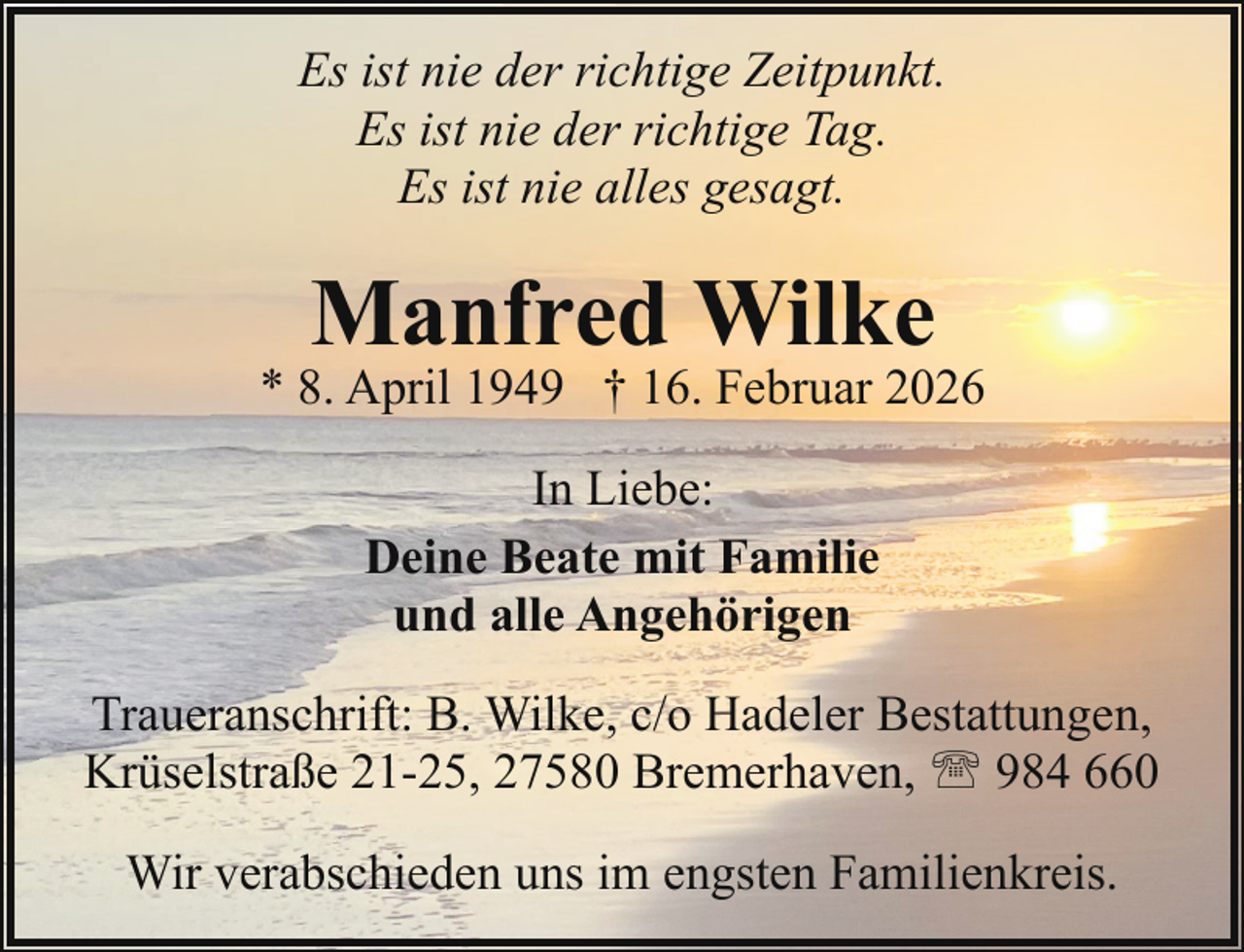 <p>Es ist nie der richtige Zeitpunkt.<br />Es ist nie der richtige Tag.<br />Es ist nie alles gesagt.</p><p>Manfred Wilke</p><p>* 8. April 1949 † 16. Februar 2026<br />In Liebe:<br />Deine Beate mit Familie<br />und alle Angehörigen<br />Traueranschrift: B. Wilke, c/o Hadeler Bestattungen,<br />Krüselstraße 21-25, 27580 Bremerhaven, ' 984 660<br />Wir verabschieden uns im engsten Familienkreis.</p>