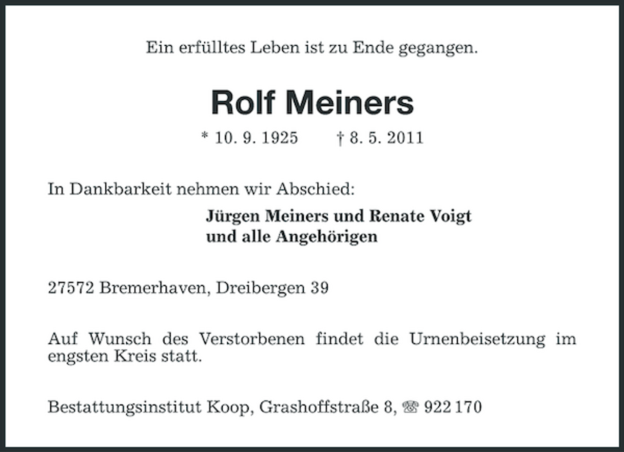 <p>Ein erfülltes Leben ist zu Ende gegangen.</p><p>Rolf Meiners<br />* 10. 9. 1925 † 8. 5. 2011 In Dankbarkeit nehmen wir Abschied: Jürgen Meiners und Renate Voigt und alle Angehörigen 27572 Bremerhaven, Dreibergen 39 Auf Wunsch des Verstorbenen findet die Urnenbeisetzung im engsten Kreis statt. Bestattungsinstitut Koop, Grashoffstraße 8, 922 170</p>