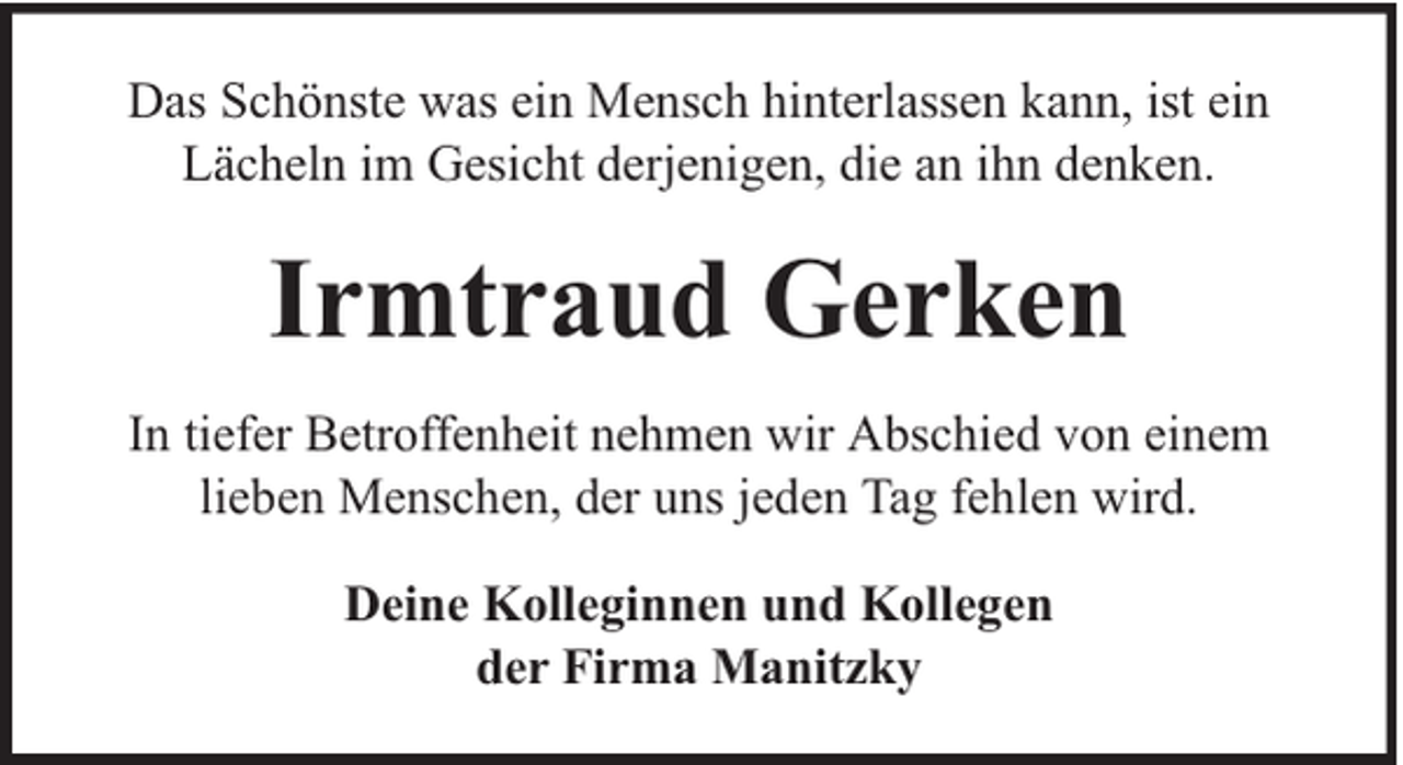 <p>Das Schönste was ein Mensch hinterlassen kann, ist ein<br />Lächeln im Gesicht derjenigen, die an ihn denken.</p><p>Irmtraud Gerken<br />In tiefer Betroffenheit nehmen wir Abschied von einem<br />lieben Menschen, der uns jeden Tag fehlen wird.<br />Deine Kolleginnen und Kollegen<br />der Firma Manitzky</p>