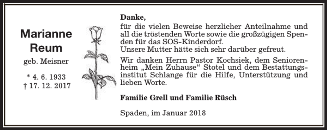 <p>Marianne<br />Reum<br />geb. Meisner<br />* 4. 6. 1933<br />† 17. 12. 2017</p><p>Danke,<br />für die vielen Beweise herzlicher Anteilnahme und<br />all die tröstenden Worte sowie die großzügigen Spenden für das SOS-Kinderdorf.<br />Unsere Mutter hätte sich sehr darüber gefreut.<br />Wir danken Herrn Pastor Kochsiek, dem Seniorenheim „Mein Zuhause“ Stotel und dem Bestattungsinstitut Schlange für die Hilfe, Unterstützung und<br />lieben Worte.<br />Familie Grell und Familie Rüsch<br />Spaden, im Januar 2018</p>