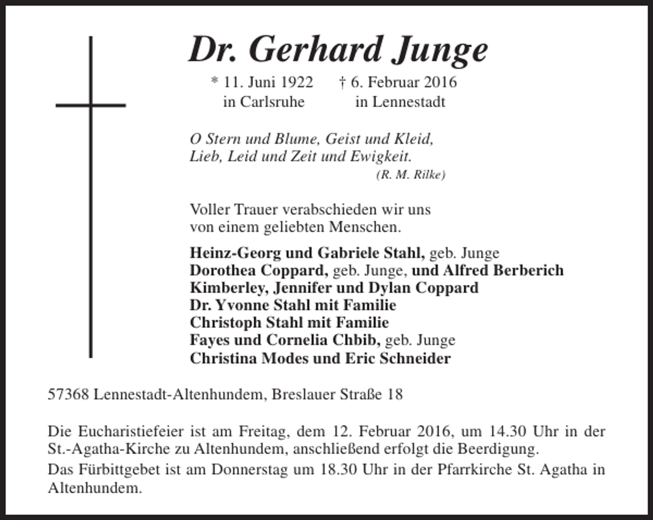 <p>Dr. Gerhard Junge<br />* 11. Juni 1922<br />in Carlsruhe</p><p>† 6. Februar 2016<br />in Lennestadt</p><p>O Stern und Blume, Geist und Kleid,<br />Lieb, Leid und Zeit und Ewigkeit.</p><p>(R. M. Rilke)</p><p>Voller Trauer verabschieden wir uns<br />von einem geliebten Menschen.<br />Heinz-Georg und Gabriele Stahl, geb. Junge<br />Dorothea Coppard, geb. Junge, und Alfred Berberich<br />Kimberley, Jennifer und Dylan Coppard<br />Dr. Yvonne Stahl mit Familie<br />Christoph Stahl mit Familie<br />Fayes und Cornelia Chbib, geb. Junge<br />Christina Modes und Eric Schneider<br />57368 Lennestadt-Altenhundem, Breslauer Straße 18<br />Die Eucharistiefeier ist am Freitag, dem 12. Februar 2016, um 14.30 Uhr in der<br />St.-Agatha-Kirche zu Altenhundem, anschließend erfolgt die Beerdigung.<br />Das Fürbittgebet ist am Donnerstag um 18.30 Uhr in der Pfarrkirche St. Agatha in<br />Altenhundem.</p>