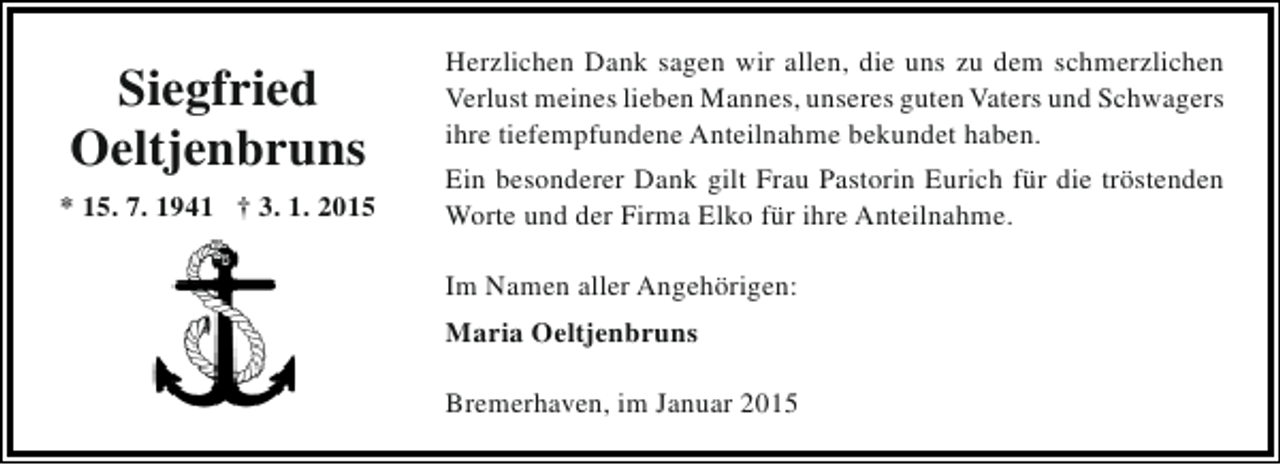 <p>Siegfried<br />Oeltjenbruns<br />* 15. 7. 1941 † 3. 1. 2015</p><p>Herzlichen Dank sagen wir allen, die uns zu dem schmerzlichen<br />Verlust meines lieben Mannes, unseres guten Vaters und Schwagers<br />ihre tiefempfundene Anteilnahme bekundet haben.<br />Ein besonderer Dank gilt Frau Pastorin Eurich für die tröstenden<br />Worte und der Firma Elko für ihre Anteilnahme.<br />Im Namen aller Angehörigen:<br />Maria Oeltjenbruns<br />Bremerhaven, im Januar 2015</p>