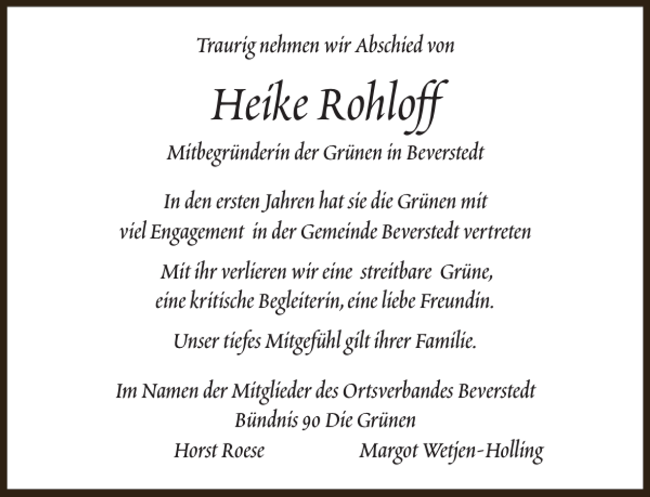 <p>Traurig nehmen wir Abschied von</p><p>Heike Rohloff</p><p>Mitbegründerin der Grünen in Beverstedt<br />In den ersten Jahren hat sie die Grünen mit<br />viel Engagement in der Gemeinde Beverstedt vertreten<br />Mit ihr verlieren wir eine streitbare Grüne,<br />eine kritische Begleiterin,eine liebe Freundin.<br />Unser tiefes Mitgefühl gilt ihrer Familie.<br />Im Namen der Mitglieder des Ortsverbandes Beverstedt<br />Bündnis 90 Die Grünen<br />Horst Roese<br />Margot Wetjen-Holling</p>