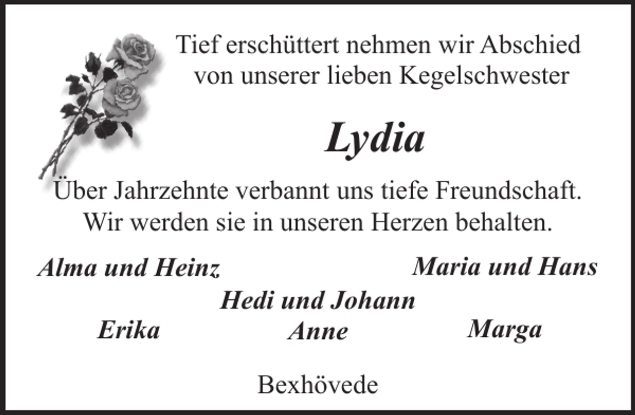 <p>Tief erschüttert nehmen wir Abschied<br />von unserer lieben Kegelschwester</p><p>Lydia<br />Über Jahrzehnte verbannt uns tiefe Freundschaft.<br />Wir werden sie in unseren Herzen behalten.<br />Alma und Heinz<br />Erika</p><p>Maria und Hans<br />Hedi und Johann<br />Marga<br />Anne<br />Bexhövede</p>