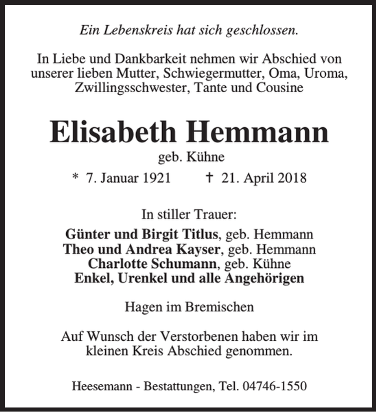 <p>Ein Lebenskreis hat sich geschlossen.<br />In Liebe und Dankbarkeit nehmen wir Abschied von<br />unserer lieben Mutter, Schwiegermutter, Oma, Uroma,<br />Zwillingsschwester, Tante und Cousine</p><p>Elisabeth Hemmann<br />geb. Kühne<br />* 7. Januar 1921<br />B 21. April 2018</p><p>In stiller Trauer:<br />Günter und Birgit Titlus, geb. Hemmann<br />Theo und Andrea Kayser, geb. Hemmann<br />Charlotte Schumann, geb. Kühne<br />Enkel, Urenkel und alle Angehörigen<br />Hagen im Bremischen<br />Auf Wunsch der Verstorbenen haben wir im<br />kleinen Kreis Abschied genommen.<br />Heesemann - Bestattungen, Tel. 04746-1550</p>