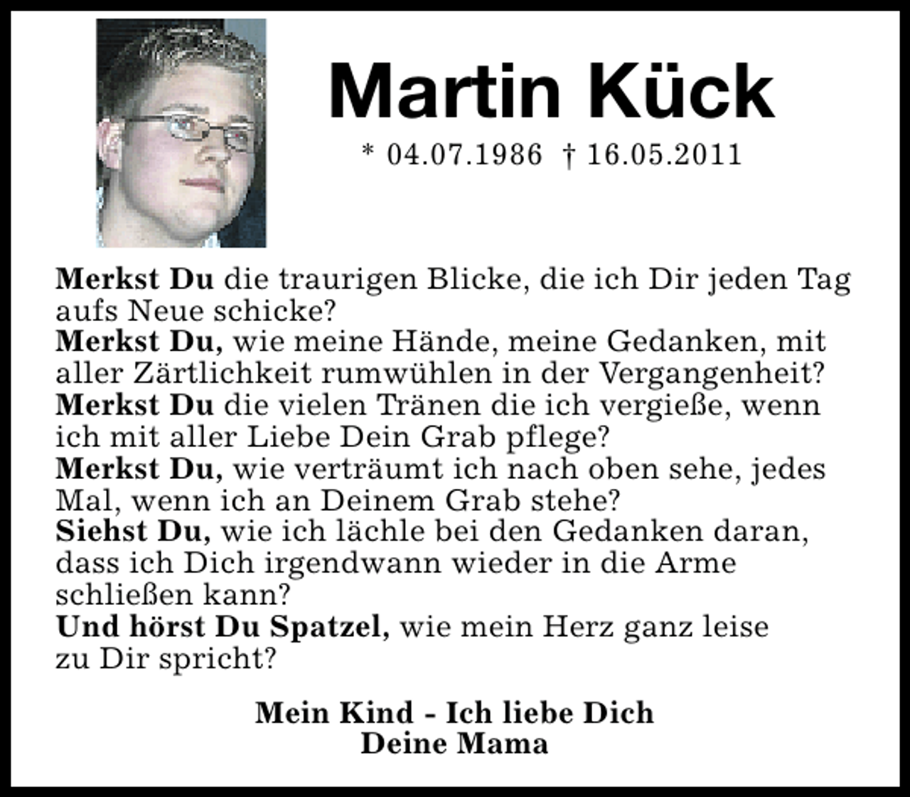 <p>Martin Kück<br />* 04.07.1986 † 16.05.2011</p><p>Merkst Du die traurigen Blicke, die ich Dir jeden Tag<br />aufs Neue schicke?<br />Merkst Du, wie meine Hände, meine Gedanken, mit<br />aller Zärtlichkeit rumwühlen in der Vergangenheit?<br />Merkst Du die vielen Tränen die ich vergieße, wenn<br />ich mit aller Liebe Dein Grab pflege?<br />Merkst Du, wie verträumt ich nach oben sehe, jedes<br />Mal, wenn ich an Deinem Grab stehe?<br />Siehst Du, wie ich lächle bei den Gedanken daran,<br />dass ich Dich irgendwann wieder in die Arme<br />schließen kann?<br />Und hörst Du Spatzel, wie mein Herz ganz leise<br />zu Dir spricht?<br />Mein Kind - Ich liebe Dich<br />Deine Mama</p>