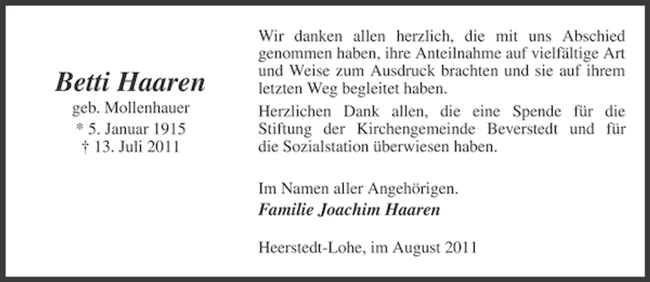 <p>Betti Haaren<br />geb. Mollenhauer<br />* 5. Januar 1915<br />† 13. Juli 2011</p><p>Wir danken allen herzlich, die mit uns Abschied<br />genommen haben, ihre Anteilnahme auf vielfältige Art<br />und Weise zum Ausdruck brachten und sie auf ihrem<br />letzten Weg begleitet haben.<br />Herzlichen Dank allen, die eine Spende für die<br />Stiftung der Kirchengemeinde Beverstedt und für<br />die Sozialstation überwiesen haben.<br />Im Namen aller Angehörigen.</p><p>Familie Joachim Haaren<br />Heerstedt-Lohe, im August 2011</p>