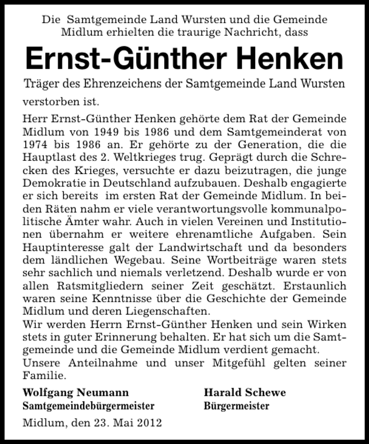 <p>Die Samtgemeinde Land Wursten und die Gemeinde<br />Midlum erhielten die traurige Nachricht, dass</p><p>Ernst-Günther Henken</p><p>Träger des Ehrenzeichens der Samtgemeinde Land Wursten<br />verstorben ist.<br />Herr Ernst-Günther Henken gehörte dem Rat der Gemeinde<br />Midlum von 1949 bis 1986 und dem Samtgemeinderat von<br />1974 bis 1986 an. Er gehörte zu der Generation, die die<br />Hauptlast des 2. Weltkrieges trug. Geprägt durch die Schrecken des Krieges, versuchte er dazu beizutragen, die junge<br />Demokratie in Deutschland aufzubauen. Deshalb engagierte<br />er sich bereits im ersten Rat der Gemeinde Midlum. In beiden Räten nahm er viele verantwortungsvolle kommunalpolitische Ämter wahr. Auch in vielen Vereinen und Institutionen übernahm er weitere ehrenamtliche Aufgaben. Sein<br />Hauptinteresse galt der Landwirtschaft und da besonders<br />dem ländlichen Wegebau. Seine Wortbeiträge waren stets<br />sehr sachlich und niemals verletzend. Deshalb wurde er von<br />allen Ratsmitgliedern seiner Zeit geschätzt. Erstaunlich<br />waren seine Kenntnisse über die Geschichte der Gemeinde<br />Midlum und deren Liegenschaften.<br />Wir werden Herrn Ernst-Günther Henken und sein Wirken<br />stets in guter Erinnerung behalten. Er hat sich um die Samtgemeinde und die Gemeinde Midlum verdient gemacht.<br />Unsere Anteilnahme und unser Mitgefühl gelten seiner<br />Familie.<br />Wolfgang Neumann<br />Samtgemeindebürgermeister<br />Midlum, den 23. Mai 2012</p><p>Harald Schewe<br />Bürgermeister</p>