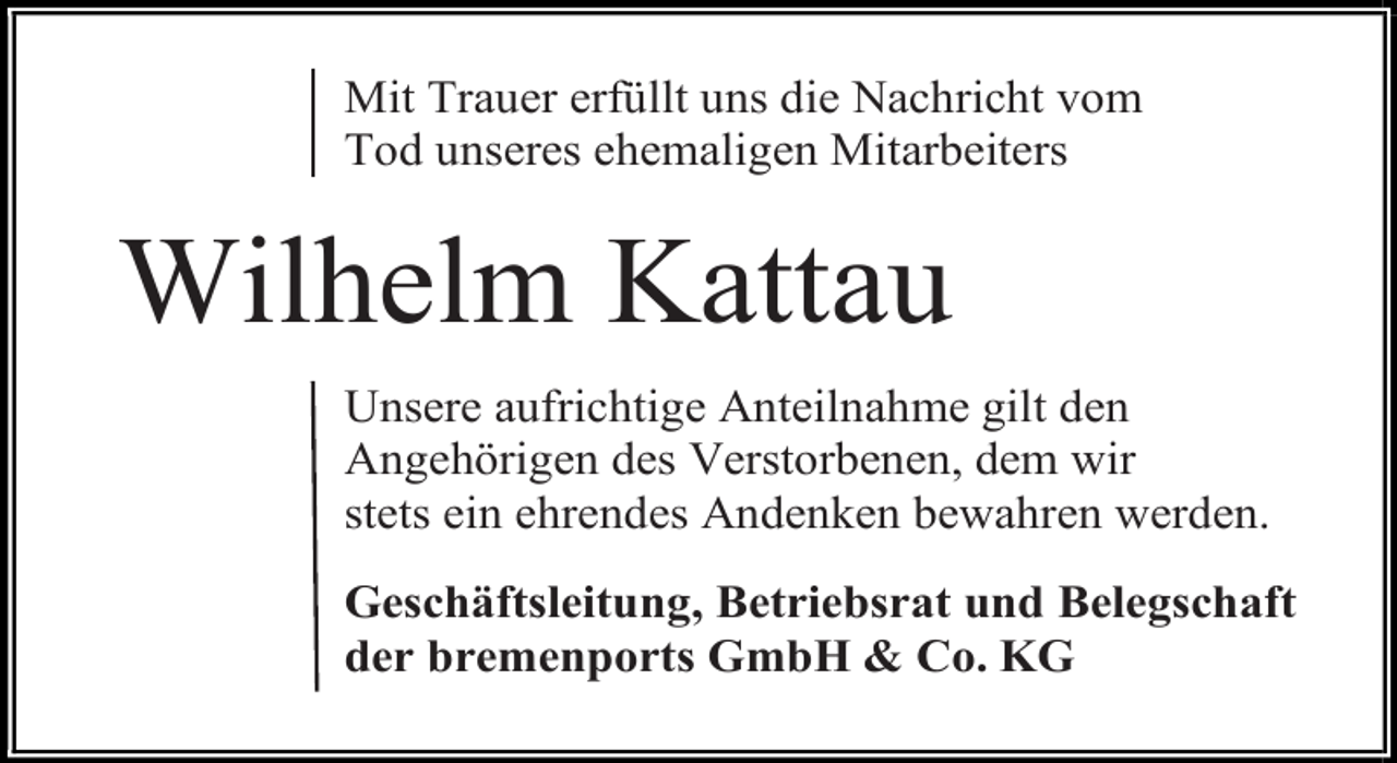 <p>Mit Trauer erfüllt uns die Nachricht vom<br />Tod unseres ehemaligen Mitarbeiters</p><p>Wilhelm Kattau<br />Unsere aufrichtige Anteilnahme gilt den<br />Angehörigen des Verstorbenen, dem wir<br />stets ein ehrendes Andenken bewahren werden.<br />Geschäftsleitung, Betriebsrat und Belegschaft<br />der bremenports GmbH &amp; Co. KG</p>