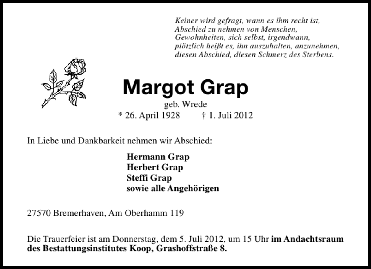 <p>Keiner wird gefragt, wann es ihm recht ist,<br />Abschied zu nehmen von Menschen,<br />Gewohnheiten, sich selbst, irgendwann,<br />plötzlich heißt es, ihn auszuhalten, anzunehmen,<br />diesen Abschied, diesen Schmerz des Sterbens.</p><p>Margot Grap</p><p>geb. Wrede<br />* 26. April 1928<br />† 1. Juli 2012<br />In Liebe und Dankbarkeit nehmen wir Abschied:<br />Hermann Grap<br />Herbert Grap<br />Steffi Grap<br />sowie alle Angehörigen<br />27570 Bremerhaven, Am Oberhamm 119<br />Die Trauerfeier ist am Donnerstag, dem 5. Juli 2012, um 15 Uhr im Andachtsraum<br />des Bestattungsinstitutes Koop, Grashoffstraße 8.</p>
