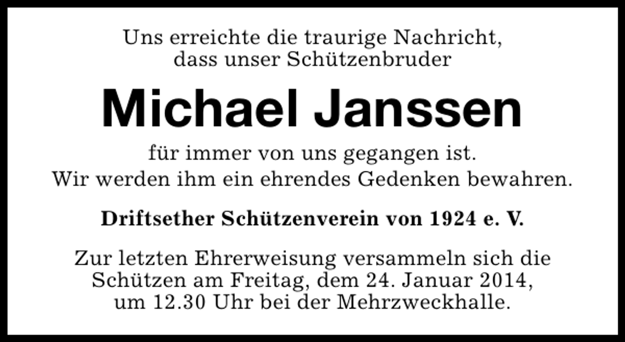 <p>Uns erreichte die traurige Nachricht,<br />dass unser Schützenbruder</p><p>Michael Janssen</p><p>für immer von uns gegangen ist.<br />Wir werden ihm ein ehrendes Gedenken bewahren.<br />Driftsether Schützenverein von 1924 e. V.<br />Zur letzten Ehrerweisung versammeln sich die<br />Schützen am Freitag, dem 24. Januar 2014,<br />um 12.30 Uhr bei der Mehrzweckhalle.</p>