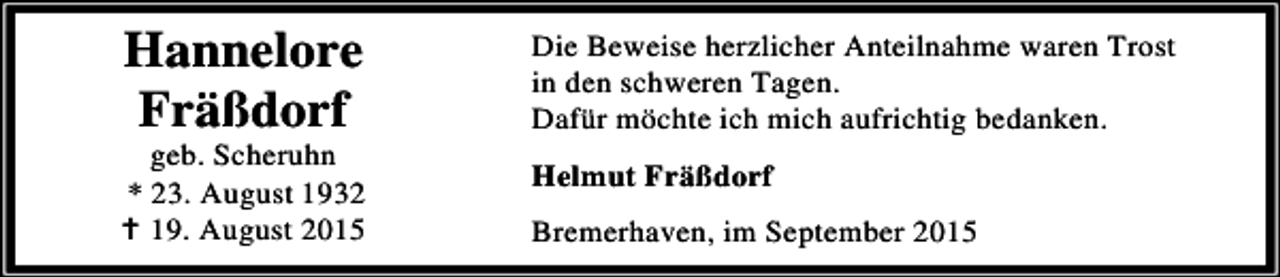 <p>Hannelore<br />Fräßdorf</p><p>geb. Scheruhn<br />* 23. August 1932<br />B 19. August 2015</p><p>Die Beweise herzlicher Anteilnahme waren Trost<br />in den schweren Tagen.<br />Dafür möchte ich mich aufrichtig bedanken.<br />Helmut Fräßdorf<br />Bremerhaven, im September 2015</p>