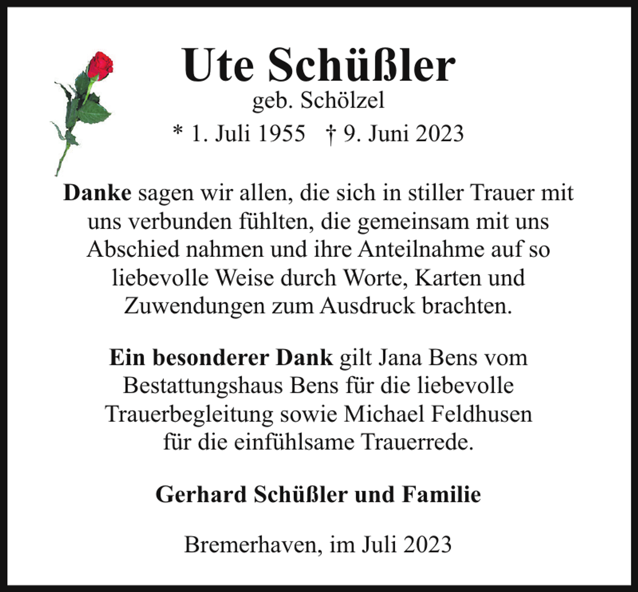<p>Ute Schüßler</p><p>geb. Schölzel<br />* 1. Juli 1955 † 9. Juni 2023<br />Danke sagen wir allen, die sich in stiller Trauer mit<br />uns verbunden fühlten, die gemeinsam mit uns<br />Abschied nahmen und ihre Anteilnahme auf so<br />liebevolle Weise durch Worte, Karten und<br />Zuwendungen zum Ausdruck brachten.<br />Ein besonderer Dank gilt Jana Bens vom<br />Bestattungshaus Bens für die liebevolle<br />Trauerbegleitung sowie Michael Feldhusen<br />für die einfühlsame Trauerrede.<br />Gerhard Schüßler und Familie<br />Bremerhaven, im Juli 2023</p>