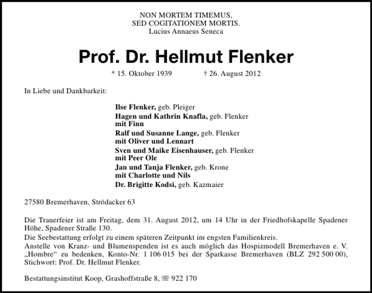 <p>NON MORTEM TIMEMUS,<br />SED COGITATIONEM MORTIS.<br />Lucius Annaeus Seneca</p>
<p>Prof. Dr. Hellmut Flenker<br />* 15. Oktober 1939</p>
<p>† 26. August 2012</p>
<p>In Liebe und Dankbarkeit:<br />Ilse Flenker, geb. Pleiger<br />Hagen und Kathrin Knafla, geb. Flenker<br />mit Finn<br />Ralf und Susanne Lange, geb. Flenker<br />mit Oliver und Lennart<br />Sven und Maike Eisenhauser, geb. Flenker<br />mit Peer Ole<br />Jan und Tanja Flenker, geb. Krone<br />mit Charlotte und Nils<br />Dr. Brigitte Kodsi, geb. Kazmaier<br />27580 Bremerhaven, Strödacker 63<br />Die Trauerfeier ist am Freitag, dem 31. August 2012, um 14 Uhr in der Friedhofskapelle Spadener<br />Höhe, Spadener Straße 130.<br />Die Seebestattung erfolgt zu einem späteren Zeitpunkt im engsten Familienkreis.<br />Anstelle von Kranz- und Blumenspenden ist es auch möglich das Hospizmodell Bremerhaven e. V.<br />„Hombre“ zu bedenken, Konto-Nr. 06 015 bei der Sparkasse Bremerhaven (BLZ 292 5),<br />Stichwort: Prof. Dr. Hellmut Flenker.<br />Bestattungsinstitut Koop, Grashoffstraße 8, s 922 170</p>
