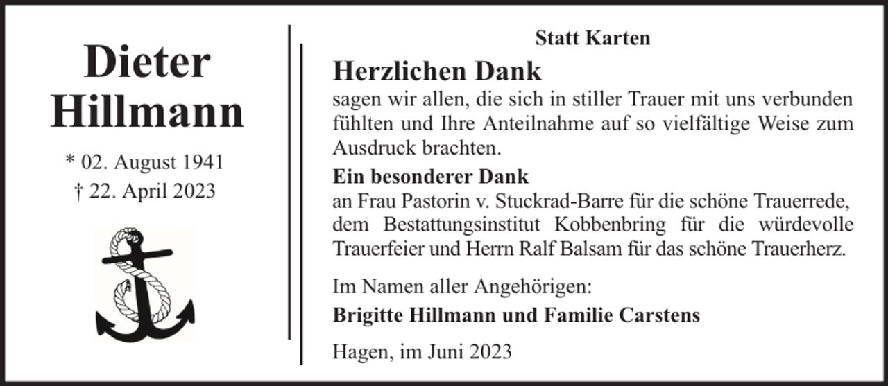 <p>Dieter<br />Hillmann<br />* 02. August 1941<br />† 22. April 2023</p><p>Statt Karten</p><p>Herzlichen Dank</p><p>sagen wir allen, die sich in stiller Trauer mit uns verbunden<br />fühlten und Ihre Anteilnahme auf so vielfältige Weise zum<br />Ausdruck brachten.<br />Ein besonderer Dank<br />an Frau Pastorin v. Stuckrad-Barre für die schöne Trauerrede,<br />dem Bestattungsinstitut Kobbenbring für die würdevolle<br />Trauerfeier und Herrn Ralf Balsam für das schöne Trauerherz.<br />Im Namen aller Angehörigen:<br />Brigitte Hillmann und Familie Carstens<br />Hagen, im Juni 2023</p>
