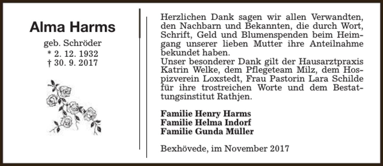 <p>Alma Harms<br />geb. Schröder<br />* 2. 12. 1932<br />† 30. 9. 2017</p><p>Herzlichen Dank sagen wir allen Verwandten,<br />den Nachbarn und Bekannten, die durch Wort,<br />Schrift, Geld und Blumenspenden beim Heimgang unserer lieben Mutter ihre Anteilnahme<br />bekundet haben.<br />Unser besonderer Dank gilt der Hausarztpraxis<br />Katrin Welke, dem Pflegeteam Milz, dem Hospizverein Loxstedt, Frau Pastorin Lara Schilde<br />für ihre trostreichen Worte und dem Bestattungsinstitut Rathjen.<br />Familie Henry Harms<br />Familie Helma Indorf<br />Familie Gunda Müller<br />Bexhövede, im November 2017</p>