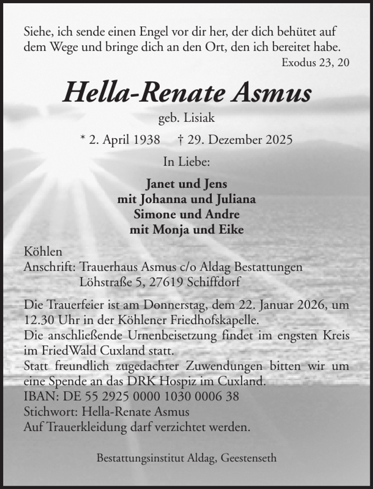 <p>Siehe, ich sende einen Engel vor dir her, der dich behütet auf<br />dem Wege und bringe dich an den Ort, den ich bereitet habe.<br />Exodus 23, 20</p><p>Hella-Renate Asmus<br />geb. Lisiak<br />* 2. April 1938</p><p>† 29. Dezember 2025<br />In Liebe:</p><p>Janet und Jens<br />mit Johanna und Juliana<br />Simone und Andre<br />mit Monja und Eike<br />Köhlen<br />Anschrift: Trauerhaus Asmus c/o Aldag Bestattungen<br />Löhstraße 5, 27619 Schiffdorf<br />Die Trauerfeier ist am Donnerstag, dem 22. Januar 2026, um<br />12.30 Uhr in der Köhlener Friedhofskapelle.<br />Die anschließende Urnenbeisetzung findet im engsten Kreis<br />im FriedWald Cuxland statt.<br />Statt freundlich zugedachter Zuwendungen bitten wir um<br />eine Spende an das DRK Hospiz im Cuxland.<br />IBAN: DE 55 2925 0000 103006 38<br />Stichwort: Hella-Renate Asmus<br />Auf Trauerkleidung darf verzichtet werden.<br />Bestattungsinstitut Aldag, Geestenseth</p>