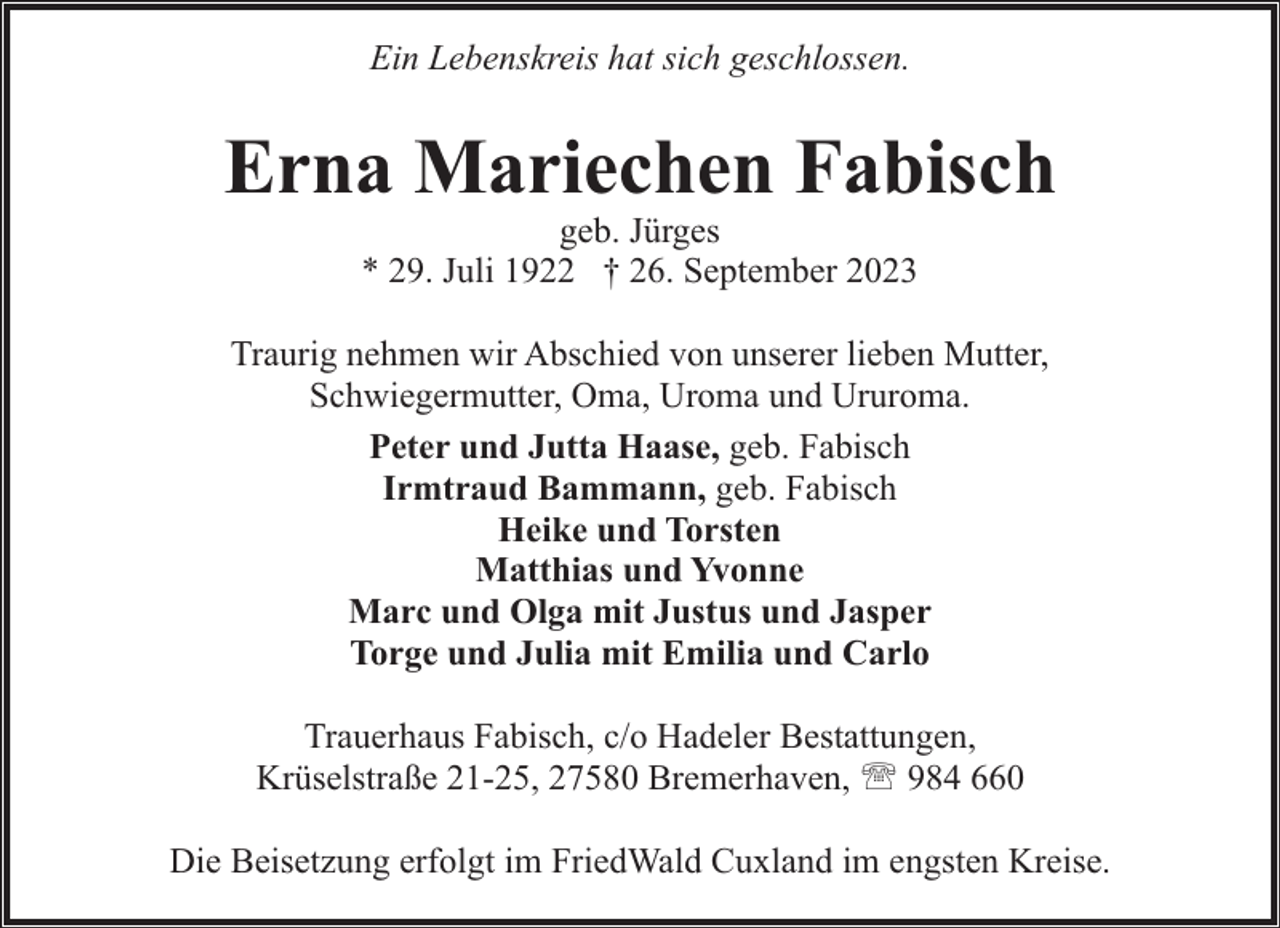 <p>Ein Lebenskreis hat sich geschlossen.</p><p>Erna Mariechen Fabisch<br />geb. Jürges<br />* 29. Juli 1922 † 26. September 2023</p><p>Traurig nehmen wir Abschied von unserer lieben Mutter,<br />Schwiegermutter, Oma, Uroma und Ururoma.<br />Peter und Jutta Haase, geb. Fabisch<br />Irmtraud Bammann, geb. Fabisch<br />Heike und Torsten<br />Matthias und Yvonne<br />Marc und Olga mit Justus und Jasper<br />Torge und Julia mit Emilia und Carlo<br />Trauerhaus Fabisch, c/o Hadeler Bestattungen,<br />Krüselstraße 21-25, 27580 Bremerhaven, ' 984 660<br />Die Beisetzung erfolgt im FriedWald Cuxland im engsten Kreise.</p>